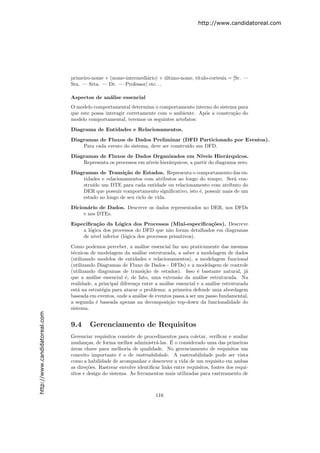 http://www.candidatoreal.com




                               primeiro-nome + (nome-intermedi´rio) + ultimo-nome, t´
                                                              a         ´           ıtulo-cortesia = [Sr. —
                               Sra. — Srta. — Dr. — Professor] etc. . .

                               Aspectos de an´lise essencial
                                             a
                               O modelo comportamental determina o comportamento interno do sistema para
                               que este possa interagir corretamente com o ambiente. Ap´s a constru¸˜o do
                                                                                       o           ca
                               modelo comportamental, teremos os seguintes artefatos:

                               Diagrama de Entidades e Relacionamentos.
                               Diagramas de Fluxos de Dados Preliminar (DFD Particionado por Eventos).
                                   Para cada evento do sistema, deve ser constru´ um DFD.
                                                                                ıdo
                               Diagramas de Fluxos de Dados Organizados em N´           ıveis Hier´rquicos.
                                                                                                   a
                                   Representa os processos em n´
                                                               ıveis hier´rquicos, a partir do diagrama zero.
                                                                         a
                               Diagramas de Transi¸˜o de Estados. Representa o comportamento das en-
                                                     ca
                                   tidades e relacionamentos com atributos ao longo do tempo. Ser´ con-
                                                                                                    a
                                   stru´ um DTE para cada entidade ou relacionamento com atributo do
                                       ıdo
                                   DER que possuir comportamento signiﬁcativo, isto ´, possuir mais de um
                                                                                    e
                                   estado ao longo de seu ciclo de vida.

                               Dicion´rio de Dados. Descreve os dados representados no DER, nos DFDs
                                      a
                                    e nos DTEs.
                               Especiﬁca¸˜o da L´gica dos Processos (Mini-especiﬁca¸˜es). Descreve
                                          ca      o                                     co
                                   a l´gica dos processos do DFD que n˜o foram detalhados em diagramas
                                      o                                 a
                                   de n´ inferior (l´gica dos processos primitivos).
                                        ıvel         o
                               Como podemos perceber, a an´lise essencial faz uso praticamente das mesmas
                                                                a
                               t´cnicas de modelagem da an´lise estruturada, a saber a modelagem de dados
                                e                             a
                               (utilizando modelos de entidades e relacionamentos), a modelagem funcional
                               (utilizando Diagramas de Fluxo de Dados - DFDs) e a modelagem de controle
                               (utilizando diagramas de transi¸˜o de estados). Isso ´ bastante natural, j´
                                                                  ca                      e                     a
                               que a an´lise essencial ´, de fato, uma extens˜o da an´lise estruturada. Na
                                         a              e                        a        a
                               realidade, a principal diferen¸a entre a an´lise essencial e a an´lise estruturada
                                                             c            a                     a
                               est´ na estrat´gia para atacar o problema: a primeira defende uma abordagem
                                  a          e
                               baseada em eventos, onde a an´lise de eventos passa a ser um passo fundamental,
                                                               a
                               a segunda ´ baseada apenas na decomposi¸˜o top-down da funcionalidade do
                                           e                                ca
                               sistema.
http://www.candidatoreal.com




                               9.4     Gerenciamento de Requisitos
                               Gerenciar requisitos consiste de procedimentos para coletar, veriﬁcar e avaliar
                                       c                             a      ´
                               mudan¸as, de forma melhor administr´-las. E o considerado uma das primeiras
                               a
                               ´reas chave para melhoria de qualidade. No gerenciamento de requisitos um
                               conceito importante ´ o de rastreabilidade. A rastreabilidade pode ser vista
                                                      e
                               como a habilidade de acompanhar e descrever a vida de um requisito em ambas
                               as dire¸˜es. Rastrear envolve identiﬁcar links entre requisitos, fontes dos requi-
                                      co
                               sitos e design do sistema. As ferramentas mais utilizadas para rastreamento de



                                                                      116
 