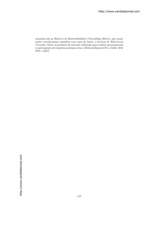 http://www.candidatoreal.com




                               requisitos s˜o as Matrizes de Rastreabibilidade (Traceability Matrix ), que usual-
                                           a
                               mente correlacionam requisitos com casos de testes, e t´cnicas de Referˆncias
                                                                                         e                 e
                               Cruzadas. Entre os produtos de mercado utilizadas para realizar gerenciamento
                               e rastreamento de requisitos podemos citar o Rational RequisitePro, Caliber-RM,
                               RTS e RDT.
http://www.candidatoreal.com




                                                                      117
 