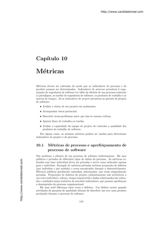 http://www.candidatoreal.com




                               Cap´
                                  ıtulo 10

                               M´tricas
                                e

                               M´tricas devem ser coletadas de modo que os indicadores de processo e de
                                 e
                               produto possam ser determinados. Indicadores de processo permitem ` orga-
                                                                                                       a
                               niza¸˜o de engenharia de software ter id´ia da eﬁc´cia de um processo existente
                                   ca                                  e         a
                               (o paradigma, as tarefas de engenharia de software, os produtos de trabalho e os
                               marcos de tempo). J´ os indicadores de projeto permitem ao gerente de projeto
                                                    a
                               de software:
                                  • Avaliar o status de um projeto em andamento.
                                  • Acompanhar riscos potenciais.
                                  • Descobrir ´reas-problemas anter que elas se tornem cr´
                                              a                                          ıticas.
                                  • Ajustar ﬂuxo de trabalho ou tarefas.
                                  • Avaliar a capacidade da equipe de projeto de controlar a qualidade dos
                                    produtos do trabalho de software.
                                  Em alguns casos, as mesmas m´tricas podem ser usadas para determinar
                                                                   e
                               indicadores de projeto e de processo.


                               10.1      M´tricas de processo e aperfei¸oamento de
                                           e                           c
                                         processo de software
                               N´s medimos a eﬁc´cia de um processo de software indiretamente. H´ usos
                                 o                   a                                                     a
                               p´blicos e privados de diferentes tipos de dados do processo. As m´tricas co-
                                 u                                                                     e
http://www.candidatoreal.com




                               letadas com base individual dever ser privadas e servir como indicador apenas
                               para o indiv´ ıduo. Exemplo de m´tricas privadas incluem porpor¸˜o de defeitos
                                                                  e                                ca
                               (por ind´ıviduo e por m´dulo) e erros encontrados durante o desenvolvimento.
                                                         o
                               M´tricas p´blicas geralmente assimilam informa¸˜es, que eram originalmente
                                  e        u                                       co
                               privadas. Porpor¸˜es de defeitos de projeto (absolutamente n˜o atribu´
                                                  co                                              a        ıveis a
                               um certo indiv´ ıduo), esfor¸o, tempo transcorrido e dados relacionados s˜o coleta-
                                                           c                                            a
                               dos e avaliados numa tentativa de sescobrir indicadores, que possam aperfei¸oar
                                                                                                             c
                               o desempenho do processo organizacional.
                                    H´ uma sutil diferen¸a entre erros e defeitos. Um defeito ocorre quando
                                     a                     c
                               atividades de garantia de qualidade deixam de descobrir um erro num produto
                               produzido durante o processo de software.

                                                                      118
 