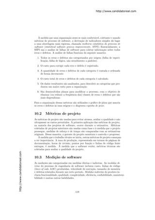 http://www.candidatoreal.com




                                   `
                                   A medida que uma organiza¸˜o sente-se mais confort´vel, coletanto e usando
                                                                ca                      a
                               m´tricas de processo de software, a deriva¸˜o de indicadores simples d´ lugar
                                 e                                         ca                           a
                               a uma abordagem mais rigorosa, chamada melhoria estat´     ıstica do processo de
                               software (statistical software process improvemente, SPPI). Essencialmente, a
                               SSPI usa a an´lise de falhas de software para coletar informa¸˜o sobre todos
                                               a                                                ca
                               erros e defeitos. A an´lise de falhas funciona da seguinte maneira:
                                                      a

                                 1. Todos os erros e defeitos s˜o categorizados por origem (falha de especi-
                                                                a
                                    ﬁca¸˜o, falha de l´gica, n˜o atendimento a padr˜es).
                                       ca             o       a                    o

                                 2. O custo para corrigir cada erro e defeito ´ registrado.
                                                                              e

                                 3. A quantidade de erros e defeitos de cada categoria ´ contada e ordenada
                                                                                       e
                                    de forma decrescente.
                                 4. O custo total de erros e defeitos de cada categoria ´ calculado.
                                                                                        e

                                 5. Os dados resultantes s˜o analisados, para descobrir as categorias que pro-
                                                          a
                                    duzem um maior custo para a organiza¸˜o.
                                                                           ca
                                 6. S˜o desenvolvidos planos para modiﬁcar o processo, com o objetivo de
                                     a
                                    eliminar (ou reduzir a freq¨ˆncia das) classes de erros e defeitos que s˜o
                                                               ue                                           a
                                    mais dispendiosas.

                               Para a organiza¸˜o dessas m´tricas s˜o utilizados o gr´ﬁco de pizza que associa
                                                ca           e        a               a
                               os erros e defeitos `s suas origens e o diagrama espinha de peixe.
                                                   a


                               10.2      M´tricas de projeto
                                          e
                               As m´tricas de projeto s˜o usadas para evitar atrasos, avaliar a qualidade e n˜o
                                     e                  a                                                     a
                               ultrapassar os custos permitidos. A primeira aplica¸˜o das m´tricas de projeto,
                                                                                     ca        e
                               na maioria dos projetos de software, ocorre durante a estimativa. M´tricas  e
                               coletadas de projetos anteriores s˜o usadas como base e ` medida que o projeto
                                                                 a                       a
                               prossegue, medidas de esfor¸o e de tempo s˜o comparadas com as estimativas
                                                           c                 a
                               originais. Dessa maneira, o gerente do projeto monitora e controla o progresso.
                                   `
                                   A medida que o trabalho t´cnico se inicia, outras m´tricas de projeto come¸am
                                                            e                          e                     c
                               a ter importˆncia. A taxa de produ¸˜o, representada em termos de p´ginas de
                                            a                       ca                                  a
                               documenta¸˜o, horas de revis˜o, pontos por fun¸˜o e linhas de c´digo fonte
                                           ca                 a                    ca                 o
                                                      `
                               entregue, ´ medida. A medida que o software evolui, m´tricas t´cnicas s˜o
                                          e                                                  e        e       a
                               coletadas para avaliar a qualidade do projeto.
http://www.candidatoreal.com




                               10.3      Medi¸˜o de software
                                             ca
                               As medi¸˜es s˜o categorizadas em medidas diretas e indiretas. As medidas di-
                                        co     a
                               retas do processo de engenharia de software incluem custo, linhas de c´digo
                                                                                                        o
                               (lines of code, LOC) produzidas, velocidade de execu¸˜o, tamanho de mem´ria
                                                                                    ca                    o
                               e defeitos relatados durante um certo per´
                                                                        ıodo. Medidas indiretas do produto in-
                               cluem funcionalidade, qualidade, complexidade, eﬁciˆncia, conﬁabilidade, manuteni-
                                                                                  e
                               bilidade e muitas outras habilidades.




                                                                     119
 