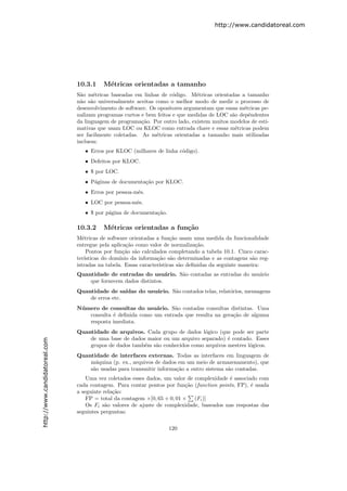 http://www.candidatoreal.com




                               10.3.1    M´tricas orientadas a tamanho
                                          e
                               S˜o m´tricas baseadas em linhas de c´digo. M´tricas orientadas a tamanho
                                 a    e                              o        e
                               n˜o s˜o universalmente aceitas como o melhor modo de medir o processo de
                                 a a
                               desenvolvimento de software. Os opositores argumentam que essas m´tricas pe-
                                                                                                e
                               nalizam programas curtos e bem feitos e que medidas de LOC s˜o dep´ndentes
                                                                                            a     e
                               da linguagem de programa¸˜o. Por outro lado, existem muitos modelos de esti-
                                                         ca
                               mativas que usam LOC ou KLOC como entrada chave e essas m´tricas podem
                                                                                              e
                               ser facilmente coletadas. As m´tricas orientadas a tamanho mais utilizadas
                                                              e
                               incluem:
                                  • Erros por KLOC (milhares de linha c´digo).
                                                                       o
                                  • Defeitos por KLOC.
                                  • $ por LOC.
                                  • P´ginas de documenta¸˜o por KLOC.
                                     a                  ca
                                  • Erros por pessoa-mˆs.
                                                      e
                                  • LOC por pessoa-mˆs.
                                                    e
                                  • $ por p´gina de documenta¸˜o.
                                           a                 ca

                               10.3.2    M´tricas orientadas a fun¸˜o
                                          e                       ca
                               M´tricas de software orientadas a fun¸˜o usam uma medida da funcionalidade
                                  e                                   ca
                               entregue pela aplica¸˜o como valor de normaliza¸˜o.
                                                    ca                          ca
                                    Pontos por fun¸˜o s˜o calculados completando a tabela 10.1. Cinco carac-
                                                   ca a
                               ter´ısticas do dom´
                                                 ınio da informa¸˜o s˜o determinadas e as contagens s˜o reg-
                                                                ca a                                   a
                               istradas na tabela. Essas caracter´
                                                                 ısticas s˜o deﬁnidas da seguinte maneira:
                                                                          a
                               Quantidade de entradas do usu´rio. S˜o contadas as entradas do usu´rio
                                                                 a a                             a
                                   que fornecem dados distintos.
                               Quantidade de sa´ ıdas do usu´rio. S˜o contados telas, relat´rios, mensagens
                                                            a      a                       o
                                   de erros etc.
                               N´ mero de consultas do usu´rio. S˜o contadas consultas distintas. Uma
                                u                           a     a
                                   consulta ´ deﬁnida como um entrada que resulta na gera¸˜o de alguma
                                            e                                            ca
                                   resposta imediata.
                               Quantidade de arquivos. Cada grupo de dados l´gico (que pode ser parte
                                                                              o
                                   de uma base de dados maior ou um arquivo separado) ´ contado. Esses
                                                                                       e
http://www.candidatoreal.com




                                   grupos de dados tamb´m s˜o conhecidos como arquivos mestres l´gicos.
                                                       e   a                                    o
                               Quantidade de interfaces externas. Todas as interfaces em linguagem de
                                   m´quina (p. ex., arquivos de dados em um meio de armazenamento), que
                                     a
                                   s˜o usadas para transmitir informa¸˜o a outro sistema s˜o contadas.
                                    a                                ca                   a
                                   Uma vez coletados esses dados, um valor de complexidade ´ associado com
                                                                                           e
                               cada contagem. Para contar pontos por fun¸˜o (function points, FP), ´ usada
                                                                           ca                       e
                               a seguinte rela¸˜o:
                                              ca
                                   FP = total da contagem ×[0, 65 + 0, 01 × (Fi )]
                                   Os Fi s˜o valores de ajuste de complexidade, baseados nas respostas das
                                           a
                               seguintes perguntas:

                                                                    120
 