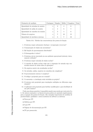 http://www.candidatoreal.com




                                Parˆmetro de medi¸˜o
                                   a             ca                   Contagem     Simples    M´dio
                                                                                               e       Complexo   Total

                                Quantidade de entradas do usu´rio
                                                             a                 x      3         4          6
                                Quantidade de sa´
                                                ıdas do usu´rio
                                                           a                   x      4         5          7
                                Quantidade de consultas do usu´rio
                                                              a                x      3         4          6
                                N´mero de arquivos
                                 u                                             x      7         10        15
                                Quantidade de interfaces externas              x      5         7         10

                                       Tabela 10.1: Tabelas das caracter´
                                                                        ısticas dos pontos de fun¸˜o
                                                                                                 ca

                                 1. O sistema requer salvamento (backup) e recupera¸˜o (recovery)?
                                                                                   ca
                                 2. Comunica¸˜es de dados s˜o necess´rias?
                                            co             a        a
                                 3. H´ fun¸˜es de processamento distribu´
                                     a    co                            ıdo?
                                 4. O desempenho ´ cr´
                                                 e ıtico?
                                 5. O sistema vai ser executado em um ambiente operacional existente, inten-
                                    samente utilizado?
                                 6. O sistema requer entradas de dados on-line?
                                 7. A entrada de dados on-line exige que a transa¸˜o de entrada seja con-
                                                                                 ca
                                    stru´ atrav´s de v´rias telas ou opera¸˜es?
                                        ıda    e      a                   co
                                 8. Os arquivos mestre s˜o atualizados on-line?
                                                        a
                                 9. As entradas, sa´
                                                   ıdas, arquivos ou consultas s˜o complexas?
                                                                                a
                                10. O processomento interno ´ complexo?
                                                            e
                                11. O c´digo ´ projetado para ser reusado?
                                       o     e
                                12. A convers˜o e a instala¸˜o est˜o inclu´
                                             a             ca     a       ıdas no projeto?
                                13. O sistema est´ projetado para instala¸˜es m´ltiplas em diferentes orga-
                                                 a                       co    u
                                    niza¸˜es?
                                        co
                                14. A aplica¸˜o est´ projetada para facilitar modiﬁca¸˜es e para facilidade de
                                            ca     a                                 co
                                    uso pelo usu´rio?
                                                a
                                  Cada uma dessas quest˜es ´ respondida usando uma escala que varia entre 0 a
                                                         o e
http://www.candidatoreal.com




                               5. Os valores constantes e os fatores de peso podem ser ajustado empiricamente
                               para a equa¸˜o dos pontos de fun¸˜o. S˜o exemplos importantes de medidas de
                                           ca                    ca     a
                               produtividade, qualidade e outros atributos de software as m´tricas:
                                                                                             e
                                  • Erros por FP.
                                  • Defeitos por FP.
                                  • $ por FP.
                                  • P´ginas de documenta¸ao por FP.
                                     a                  c˜
                                  • FP por pessoa-mˆs.
                                                   e


                                                                     121
 