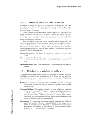 http://www.candidatoreal.com




                               10.3.3     M´tricas de pontos por fun¸ao estendidas
                                           e                        c
                               A medida de pontos por fun¸˜o foi originalmente projetada para ser usada
                                                                ca
                               em aplica¸˜es de sistemas de informa¸˜o comerciais. A medida de pontos por
                                          co                            ca
                               fun¸˜o ﬁcou inadequada para muitos sistemas embutidos e de engenharia (que
                                   ca
                               enfatizam fun¸˜o e controle).
                                              ca
                                   Uma extens˜o de pontos por fun¸˜o, chamada pontos por caracter´
                                                a                     ca                             ıstica uti-
                               lizada em eplica¸˜es de software de sistemas. Para calcular pontos por carac-
                                                 co
                               ter´
                                  ıstica, valores de dom´ ınio de informa¸˜o s˜o novamente contados e ponder-
                                                                           ca a
                               ados. Al´m disso, a m´trica pontos por caracter´
                                         e              e                         ıstica trata uma nova carac-
                               ter´
                                  ısitca do software: algoritmos.
                                   Outra extens˜o de pontos por fun¸˜o, para sistemas em tempo real e pro-
                                                  a                     ca
                               dutos de engenharia, foi desenvolvida pela Boeing. Essa abordagem integra a
                               dimens˜o de dados do software com as dimens˜es funcional e de controle para
                                       a                                        o
                               forncer uma medida orientada a fun¸˜o, adequada a aplica¸˜es que enfatizam
                                                                       ca                    co
                               as capacidades de fun¸˜o e controle. Essa extens˜o ´ chamada de pontos por
                                                      ca                           a e
                               fun¸˜o 3D. As trˆs dimens˜es s˜o:
                                   ca             e         o    a
                               Dimens˜o de dados. Semelhante a contagem de pontos por fun¸˜o tradi-
                                      a                                                  ca
                                   cional.
                               Dimens˜o funcional. Considera a quantidade de opera¸˜es internas necess´rias
                                      a                                             co                a
                                   para transformar dados de entrada para transformar dados de entrada em
                                   sa´
                                     ıda.
                                      a              ´
                               Dimens˜o de controle. E medida contando a quantidade de transi¸˜es entre
                                                                                             co
                                   estados.


                               10.4      M´tricas de qualidade de software
                                          e
                               A medi¸˜o da qualidade de software ´ uma atividade de natureza subjetiva.
                                      ca                             e
                               Qualidade de software ´ uma mistura complexa de fatores que v˜o variar com
                                                      e                                      a
                               cada aplica¸˜o diferente e com os clientes que as encomendam. As principais
                                           ca
                               medidas s˜o mostradas a seguir:
                                         a

                               Corre¸˜o. A medida mais comum ´ defeitos por KLOC. Para ﬁns de avalia¸˜o
                                    ca                          e                                    ca
                                   de qualidade, defeitos s˜o contados durante um per´
                                                           a                         ıodo padr˜o, tipica-
                                                                                              a
                                   mente um ano.

                               Manutenibilidade. Uma m´trica utilizada ´ o tempo m´dio para modica¸˜o
                                                          e                e          e               ca
http://www.candidatoreal.com




                                  (mean-time-to-change, MTTC), que ´ o tempo despendido para analisar o
                                                                        e
                                  pedido de modiﬁca¸˜o, projetar uma modiﬁca¸˜o adequada, implementar
                                                      ca                         ca
                                  a modiﬁca¸˜o, test´-la e distribu´ para todos os usu´rios. Outra m´trica
                                            ca       a             ı-la               a             e
                                  ´ chamada preju´ - custo para corrigir defeitos encontrados depois que
                                  e                ızo
                                  o software foi entregue a seus usu´rios ﬁnais.
                                                                     a
                                              ´
                               Integridade. E a capacidade do sistema resistir ` ataques (tanto acidentais
                                                                                 a
                                    quanto intencionais). Amea¸a ´ a probabilidade de um ataque ocorrer
                                                                  c e
                                    dentro de um certo per´              c ´
                                                            ıodo. Seguran¸a. E a probabilidade de um ataque
                                    ser repelido. A integridade do sistema pode ser ent˜o deﬁnido como inte-
                                                                                       a
                                    gridade =     (1 − ameaca) × (1 − seguranca).



                                                                     122
 
