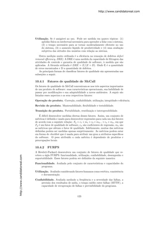 http://www.candidatoreal.com




                               Utiliza¸˜o. Se ´ amig´vei ao uso. Pode ser medida em quatro t´picos: (1)
                                      ca       e      a                                             o
                                    aptid˜o f´
                                         a ısica ou intelectual necess´ria para aprender a lidar com o sistema,
                                                                      a
                                    (2) o tempo necess´rio para se tornar moderadamente eﬁciente no uso
                                                        a
                                    do sistema, (3) o aumento l´ ıquido de produtividade e (4) uma avalia¸˜oca
                                    subjetiva das atitudes dos usu´rios com rela¸˜o ao sistema.
                                                                   a             ca

                                   Outra medi¸˜o muito utilizada ´ a eﬁciˆncia na remo¸˜o de defeitos defect
                                              ca                    e       e             ca
                               removal eﬃciency, DRE). A DRE ´ uma medida da capacidade de ﬁltragem das
                                                                  e
                               atividades de controle e garantia de qualidade de software, ` medida que s˜o
                                                                                              a              a
                               aplicadas. A f´rmula utilizada ´ DRE = E/(E + D). Onde E ´ a quantidade
                                             o                 e                                 e
                               de erros encontrados e D a quantidade de defeitos.
                                   As principais formas de classiﬁcar fatores de qualidade s˜o apresentadas nas
                                                                                            a
                               subse¸˜es a seguir.
                                     co

                               10.4.1     Fatores de qualidade de McCall
                               Os fatores de qualidade de McCall concentram-se nos trˆs aspectos importantes
                                                                                         e
                               de um produto de software: suas caracter´  ısticas operacionais, sua habilidade de
                               passar por modiﬁca¸˜es e sua adaptabilidade a novos ambientes. A seguir s˜o
                                                    co                                                         a
                               listados esses aspectos e os seus respectivos fatores:
                               Opera¸˜o do produto. Corre¸˜o, conﬁabilidade, utiliza¸˜o, integridade e eﬁciˆncia.
                                    ca                   ca                         ca                     e
                               Revis˜o do produto. Mantenabilidade, ﬂexibilidade e testabilidade.
                                    a

                               Transi¸˜o do produto. Portabilidade, reutiliza¸˜o e interoperabilidade.
                                     ca                                      ca
                                   ´
                                   E dif´ desenvolver medidas diretas desses fatores. Assim, um conjunto de
                                        ıcil
                               m´tricas ´ deﬁnido e usado para desenvolver express˜es para cada um dos fatores
                                 e       e                                         o
                               de acordo com a seguinte rela¸˜o: Fq = c1 × m1 + c2 × m2 ... + cn × mn , em que
                                                             ca
                               Fq ´ um fator de qualidade de software, cn s˜o coeﬁcientes de regress˜o, mn s˜o
                                   e                                       a                        a         a
                               as m´tricas que afetam o fator de qualidade. Infelizmente, muitas das m´tricas
                                     e                                                                   e
                               deﬁnidas podem ser medidas apenas sunjetivamente. As m´tricas podem estar
                                                                                           e
                               em forma de checklist que ´ usada para atribuir um grau a atributos espec´
                                                         e                                                 ıﬁcos
                               do software. O peso atribu´ a cada m´trica ´ dependente de produtos e
                                                            ıdo           e      e
                               preocupa¸˜es locais.
                                         co

                               10.4.2     FURPS
                               A Hewlett-Packard desenvolveu um conjunto de fatores de qualidade que re-
                               cebeu a sigla FURPS: funcionalidade, utiliza¸˜o, conﬁabilidade, desempenho e
                                                                           ca
http://www.candidatoreal.com




                               suportabilidade. Esses fatores podem ser deﬁnidos da seguinte maneira:

                               Funcionalidade. Avaliada pelo conjunto de caracter´
                                                                                 ısticas e capacidades do
                                   programa.

                               Utiliza¸˜o. Avaliada considerando fatores humanos como est´tica, consistˆncia
                                      ca                                                 e             e
                                    e documenta¸˜o.
                                                ca
                               Conﬁabilidade. Avaliada medindo a freq¨ˆncia e a severidade das falhas, a
                                                                         ue
                                   precis˜o dos resultados de sa´
                                         a                      ıda, o tempo m´dio entre falhas (MTTF), a
                                                                               e
                                   capacidade de recupera¸˜o de falhas e previsibilidade do programa.
                                                          ca



                                                                      123
 