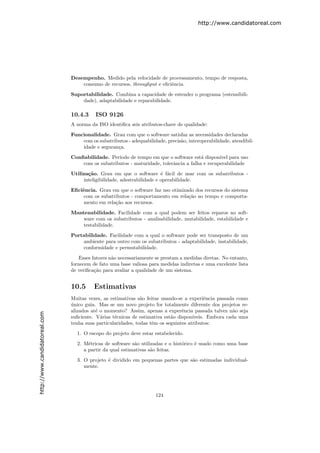 http://www.candidatoreal.com




                               Desempenho. Medido pela velocidade de processamento, tempo de resposta,
                                   consumo de recursos, throughput e eﬁciˆncia.
                                                                         e

                               Suportabilidade. Combina a capacidade de estender o programa (estensibili-
                                   dade), adaptabilidade e reparabilidade.

                               10.4.3     ISO 9126
                               A norma da ISO identiﬁca seis atributos-chave de qualidade:

                               Funcionalidade. Grau com que o software satisfaz as necessidades declaradas
                                   com os subatributos - adequabilidade, precis˜o, interoperabilidade, atendibil-
                                                                               a
                                   idade e seguran¸a.
                                                  c
                               Conﬁabilidade. Per´ıodo de tempo em que o software est´ dispon´ para uso
                                                                                       a       ıvel
                                   com os subatributos - maturidade, tolerˆncia a falha e recuperabilidade
                                                                          a
                               Utiliza¸˜o. Grau em que o software ´ f´cil de usar com os subatributos -
                                      ca                                e a
                                    inteligibilidade, adestrabilidade e operabilidade.
                               Eﬁciˆncia. Grau em que o software faz uso otimizado dos recursos do sistema
                                   e
                                    com os subatributos - comportamento em rela¸˜o ao tempo e comporta-
                                                                                ca
                                    mento em rela¸˜o aos recursos.
                                                 ca
                               Mantenabilidade. Facilidade com a qual podem ser feitos reparos no soft-
                                   ware com os subatributos - analisabilidade, mutabilidade, estabilidade e
                                   testabilidade.

                               Portabilidade. Facilidade com a qual o software pode ser transposto de um
                                   ambiente para outro com os subatributos - adaptabilidade, instabilidade,
                                   conformidade e permutabilidade.

                                   Esses fatores n˜o necessariamente se prestam a medidas diretas. No entanto,
                                                  a
                               fornecem de fato uma base valiosa para medidas indiretas e uma excelente lista
                               de veriﬁca¸˜o para avaliar a qualidade de um sistema.
                                          ca


                               10.5      Estimativas
                               Muitas vezes, as estimativas s˜o feitas usando-se a experiˆncia passada como
                                                              a                            e
                               unico guia. Mas se um novo projeto for totalmente diferente dos projetos re-
                               ´
                               alizados at´ o momento? Assim, apenas a experˆncia passada talvez n˜o seja
                                          e                                     e                     a
http://www.candidatoreal.com




                               suﬁciente. V´rias t´cnicas de estimativa est˜o dispon´
                                            a     e                        a         ıveis. Embora cada uma
                               tenha suas particularidades, todas tˆm os seguintes atributos:
                                                                   e
                                 1. O escopo do projeto deve estar estabelecido.

                                 2. M´tricas de software s˜o utilizadas e o hist´rico ´ usado como uma base
                                      e                   a                     o     e
                                    a partir da qual estimativas s˜o feitas.
                                                                  a

                                 3. O projeto ´ dividido em pequenas partes que s˜o estimadas individual-
                                              e                                  a
                                    mente.




                                                                     124
 