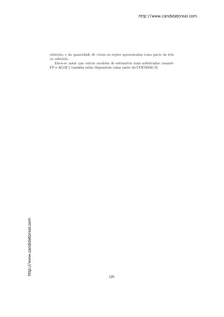 http://www.candidatoreal.com




                               relat´rio, e da quantidade de vistas ou se¸˜es apresentadas como parte da tela
                                    o                                     co
                               ou relat´rio.
                                       o
                                   Deve-se notar que outros modelos de estimativa mais soﬁsticados (usando
                               FP e KLOC) tamb´m est˜o dispon´
                                                  e      a         ıveis como parte do COCOMO II.
http://www.candidatoreal.com




                                                                    126
 