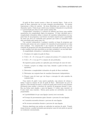 http://www.candidatoreal.com




                                   O grafo de ﬂuxo mostra mostra o ﬂuxo de controle l´gico. Cada n´ do
                                                                                         o               o
                               grafo de ﬂuxo representa um ou mais comando procedimentais. As arestas
                               representam o ﬂuxo de controle. As ´reas dlimitadas por arestras e n´s s˜o
                                                                     a                                 o a
                               chamadas regi˜es. Cada n´ que cont´m uma condi¸˜o ´ chamado de n´ predicado
                                             o           o        e             ca e              o
                               e ´ caracterizada por duas ou mais arestas saindo dele.
                                 e
                                   Complexidade ciclom´tica ´ a m´trica de software que fornce uma medida
                                                        a    e     e
                               quantitativa da complexidade l´gica do programa. O valor calculado para a
                                                               o
                               complexidade ciclom´tica deﬁne o n´mero de caminhos independentes no con-
                                                    a              u
                               junto base de um programa e nos fornece um limite superior para a quantidade
                               de testes que deve ser conduzida para garantir que todos os comandos tenho
                               sido executados pelo menos uma vez.
                                   Um caminho independente ´ qualquer caminho ao longo do programa que
                                                              e
                               introduz pelo menos um novo conjunto de comandos de processamento ou uma
                               nova condi¸˜o. Um conjunto-base ´ um conjunto de caminhos em que todo
                                          ca                       e
                               comando do programa ter´ sido garantidamente executado pelo menos uma vez
                                                         a
                               e cada condi¸˜o ter´ sido executada no seu lado verdadeiro e no seu lado falso.
                                            ca    a
                                   A complexidade ciclom´tica ´ calculada de trˆs maneiras:
                                                          a    e               e
                                 1. O n´mero de regi˜es do grafo de ﬂuxo.
                                       u            o
                                 2. V (G) = E − N + 2 em que E ´ o n´mero de arestas e N o n´mero de n´s.
                                                               e    u                       u         o
                                 3. V (G) = P + 1 em que P ´ o n´mero de n´s predicados.
                                                           e    u         o
                                  Os seguintes passos podem ser aplicados para deriva¸˜o de casos de teste:
                                                                                     ca
                                 1. Usando o projeto ou c´digo como base, desenhe o grafo de ﬂuxo corre-
                                                         o
                                    spondente.
                                 2. Determine a complexidade ciclom´tica do grafo de ﬂuxo resultante.
                                                                   a
                                 3. Determine um conjunto-base de caminhos linearmente independentes.
                                 4. Prepare casos de teste que v˜o for¸ar a execu¸˜o de cada caminho do
                                                                a     c          ca
                                    conjunto-base.
                                   Uma matriz de grafo ´ uma matriz quadrada, cujo n´mero de colunas e
                                                         e                                 u
                               linhas ´ igual ao n´mero de n´s do grafo de ﬂuxo. Adicionando um peso de
                                      e            u          o
                               liga¸˜o a cada entrada da matriz, a matriz de grafo pode tornar-se uma possante
                                   ca
                               ferramenta para avaliar a estrutura de controle do programa durante o teste.
                               Em sua forma mais simples, o peso da liga¸˜o ´ 1 (existe uma conex˜o) ou
                                                                             ca e                       a
                               0 (n˜o existe uma conex˜o). Outros pesos podem ser atribu´
                                    a                   a                                      ıdos com outras
http://www.candidatoreal.com




                               propriedades:
                                  • A probabilidade de que uma liga¸˜o (aresta) ser´ executada.
                                                                   ca              a
                                  • O tempo de processamento gasto durante o percurso de uma liga¸˜o.
                                                                                                 ca
                                  • A mem´ria necess´ria durante o percurso de uma liga¸˜o.
                                         o          a                                  ca
                                  • Os recursos necess´rios durante o percurso de uma liga¸˜o.
                                                      a                                   ca
                                   Existem algoritmos que podem ser aplicados `s matrizes de grafo. Usando
                                                                                   a
                               essaas t´cnicas, a an´lise necess´ria para projetar casos de teste pode ser parcial
                                       e            a           a
                               ou totalmente automatizada.

                                                                      128
 