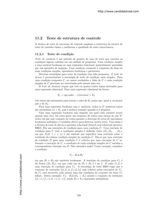 http://www.candidatoreal.com




                               11.2       Teste de estrutura de controle
                               A t´cnica de teste de estrutura de controle ampliam a cobertura da t´cnica de
                                   e                                                               e
                               teste de caminho b´sico e melhoram a qualidade do teste caixa-branca.
                                                  a

                               11.2.1     Teste de condi¸˜o
                                                        ca
                               Teste de condi¸˜o ´ um m´todo de projeto de caso de teste que exercita as
                                              ca e          e
                               condi¸˜es l´gicas contidas em um m´dulo de programa. Uma condi¸˜o simples
                                    co o                            o                             ca
                               ´ uma vari´vel booleana ou uma express˜o relacional, possivelmente precedida
                               e          a                             a
                               por um operador de nega¸˜o. Uma condi¸˜o composta ´ composta de duas ou
                                                          ca             ca            e
                               mais condi¸˜es simples, operadores booleanos e parˆnteses.
                                          co                                      e
                                  Diversas estrat´gias para teste de condi¸˜o tˆm sido propostas. O teste de
                                                  e                        ca e
                               desvio ´ provavelmente a estrat´gia de teste de condi¸˜o mais simples. Para
                                      e                         e                     ca
                               uma condi¸˜o composta C, os ramos verdadeiro e falso de C e cada condi¸˜o
                                          ca                                                              ca
                               simples de C precisam ser executadas pelo menos uma vez.
                                  O teste de dom´  ınio requer que trˆs ou quatro testes sejam derivados para
                                                                      e
                               uma express˜o relacional. Para uma express˜o relacional da forma
                                            a                               a

                                                    E1 < operador − relacional > E2

                               trˆs testes s˜o necess´rios para tornar o valor de E1 maior que, igual a, ou menor
                                 e          a        a
                               que o de E2 .
                                   Para uma express˜o booleana com n vari´veis, todos os 2n poss´
                                                      a                        a                       ıveis testes
                               s˜o necess´rios (n > 0), mas ´ pr´tica somente quando n ´ pequeno.
                                a         a                    e a                         e
                                   Caso uma express˜o booleana seja singular (na qual cada vari´vel ocorre
                                                       a                                              a
                               apenas uma vez), h´ como gerar um conjunto de testes com menos do que 2n
                                                    a
                               testes tal que esse conjunto de testes garante a detec¸˜o de erros de operadores
                                                                                       ca
                               booleanos m´ltiplos e ´ tamb´m efetivo para detectar outros erros. Uma delas ´
                                             u         e      e                                                   e
                               a t´cnica de teste de desvio e operador relacional (branch and relational operator,
                                  e
                               BRO). Ela usa restri¸˜es de condi¸˜o para uma condi¸˜o C. Uma restri¸˜o de
                                                      co            ca                  ca                  ca
                               condi¸˜o para C com n condi¸˜es simples ´ deﬁnida como (D1 , D2 , . . . , Dn ),
                                     ca                         co            e
                               em que Di (0 < i ≤ n) ´ um s´
                                                           e       ımbolo que especiﬁca uma restri¸˜o sobre o
                                                                                                     ca
                               resultado da i-´sima condi¸˜o simples da condi¸˜o C. Diz-se que uma restri¸˜o
                                               e           ca                    ca                            ca
                               de condi¸˜o D para uma condi¸˜o C ´ coberta por uma execu¸˜o de C se,
                                         ca                       ca     e                          ca
                               durante a execu¸˜o de C, o resultado de cada condi¸˜o simples de C satisfaz a
                                                 ca                                   ca
                               correspondente restri¸˜o em D. N˜o entendeu nada? Como exemplo, considere
                                                      ca            a
                               a condi¸˜o:
                                       ca

                                                                C1 : B1 &B2
http://www.candidatoreal.com




                               em que B1 e B2 s˜o vari´veis booleanas. A restri¸˜o de condi¸˜o para C1 ´
                                                      a        a                          ca          ca          e
                               da forma (D1 , D2 ), em que cada um de D1 e D2 ´ t ou f . O valor (t, f ) ´
                                                                                          e                       e
                               uma restri¸˜o de condi¸˜o para C1 . A estrat´gia de teste BRO exige que o
                                            ca              ca                       e
                               conjunto de restri¸˜es {(t, t), (t, f ), (f, t)} seja coberto pelas execu¸˜es de C1 .
                                                     co                                                  co
                               Se C1 est´ incorreto, pelo menos uma das condi¸˜es do conjunto vai fazer C1
                                          a                                            co
                               falhar. Outro exemplo: C2 : B1 &(E3 = E4 ) possui o conjunto de restri¸˜es      co
                               {(t, =), (f, =), (t, <), (t, >)}, sendo E3 e E4 express˜es aritm´ticas.
                                                                                         o       e




                                                                       129
 