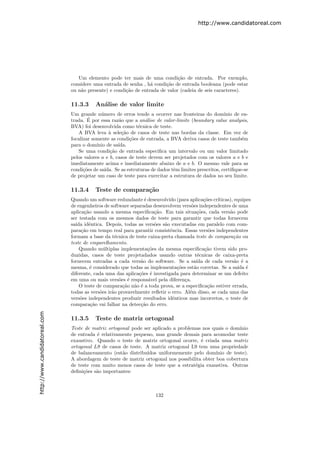 http://www.candidatoreal.com




                                  Um elemento pode ter mais de uma condi¸˜o de entrada. Por exemplo,
                                                                              ca
                               considere uma entrada de senha , h´ condi¸˜o de entrada booleana (pode estar
                                                                  a     ca
                               ou n˜o presente) e condi¸˜o de entrada de valor (cadeia de seis caracteres).
                                   a                   ca

                               11.3.3     An´lise de valor limite
                                            a
                               Um grande n´mero de erros tende a ocorrer nas fronteiras do dom´
                                             u                                                         ınio de en-
                                       ´
                               trada. E por essa raz˜o que a an´lise de valor-limite (boundary value analysis,
                                                      a           a
                               BVA) foi desenvolvida como t´cnica de teste.
                                                               e
                                  A BVA leva ` sele¸˜o de casos de teste nas bordas da classe. Em vez de
                                                 a     ca
                               focalizar somente as condi¸˜es de entrada, a BVA deriva casos de teste tamb´m
                                                           co                                                  e
                               para o dom´ ınio de sa´
                                                     ıda.
                                  Se uma condi¸˜o de entrada especiﬁca um intervalo ou um valor limitado
                                                 ca
                               pelos valores a e b, casos de teste devem ser projetados com os valores a e b e
                               imediatamente acima e imediatamente abaixo de a e b. O mesmo vale para as
                               condi¸˜es de sa´
                                     co        ıda. Se as estruturas de dados tˆm limites prescritos, certiﬁque-se
                                                                               e
                               de projetar um caso de teste para exercitar a estrutura de dados no seu limite.

                               11.3.4     Teste de compara¸˜o
                                                          ca
                               Quando um software redundante ´ desenvolvido (para aplica¸˜es cr´
                                                                 e                          co    ıticas), equipes
                               de engenheiros de software separadas desenvolvem vers˜es independentes de uma
                                                                                      o
                               aplica¸˜o usando a mesma especiﬁca¸˜o. Em tais situa¸˜es, cada vers˜o pode
                                     ca                               ca                 co             a
                               ser testada com os mesmos dados de teste para garantir que todas fornecem
                               sa´ idˆntica. Depois, todas as vers˜es s˜o executadas em paralelo com com-
                                 ıda e                                o  a
                               para¸˜o em tempo real para garantir consistˆncia. Essas vers˜es independentes
                                    ca                                      e                 o
                               formam a base da t´cnica de teste caixa-preta chamada teste de compara¸˜o ou
                                                    e                                                     ca
                               teste de emparelhamento.
                                   Quando m´ltiplas implementa¸˜es da mesma especiﬁca¸˜o tivem sido pro-
                                              u                    co                       ca
                               duzidas, casos de teste projetadados usando outras t´cnicas de caixa-preta
                                                                                         e
                               fornecem entradas a cada vers˜o do software. Se a sa´ de cada vers˜o ´ a
                                                               a                        ıda                a e
                               mesma, ´ considerado que todas as implementa¸˜es est˜o corretas. Se a sa´ ´
                                        e                                      co      a                    ıda e
                               diferente, cada uma das aplica¸˜es ´ investigada para determinar se um defeito
                                                              co e
                               em uma ou mais vers˜es ´ respons´vel pela diferen¸a.
                                                      o e          a               c
                                   O teste de compara¸˜o n˜o ´ a toda prova, se a especiﬁca¸˜o estiver errada,
                                                       ca a e                                 ca
                               todas as vers˜es ir˜o provavelmente reﬂetir o erro. Al´m disso, se cada uma das
                                            o     a                                  e
                               vers˜es independentes produzir resultados idˆnticos mas incorretos, o teste de
                                   o                                         e
                               compara¸˜o vai falhar na detec¸˜o do erro.
                                        ca                     ca
http://www.candidatoreal.com




                               11.3.5     Teste de matriz ortogonal
                               Teste de matriz ortogonal pode ser aplicado a problemas nos quais o dom´  ınio
                               de entrada ´ relativamente pequeno, mas grande demais para acomodar teste
                                          e
                               exaustivo. Quando o teste de matriz ortogonal ocorre, ´ criada uma matriz
                                                                                       e
                               ortogonal L9 de casos de teste. A matriz ortogonal L9 tem uma propriedade
                               de balanceamento (est˜o distribu´
                                                     a         ıdos uniformemente pelo dom´   ınio de teste).
                               A abordagem de teste de matriz ortogonal nos possibilita obter boa cobertura
                               de teste com muito menos casos de teste que a estrat´gia exaustiva. Outras
                                                                                    e
                               deﬁni¸˜es s˜o importantes:
                                    co    a



                                                                      132
 