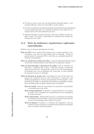 http://www.candidatoreal.com




                                  • Se todos os casos de teste com um determinado argumento igual a 1, por
                                    exemplo, falharem, trata-se de uma falha de modo singular.

                                  • Se existe um problema consistente quando n´
                                                                              ıveis espec´
                                                                                         ıﬁcos de dois parˆmetros
                                                                                                          a
                                                                                                        ´
                                    ocorrem simultaneamente, ele ´ chamado de falha de modo duplo. E a in-
                                                                  e
                                    tera¸˜o danosa entre dois parˆmetros de teste.
                                        ca                       a

                                  • Matrizes ortogonais s´ podem garantir a detec¸˜o de falhas de modo sin-
                                                          o                      ca
                                    gular e duplo. No entanto, muitas falhas de multimodo s˜o temb´m de-
                                                                                             a      e
                                    tectadas por esses testes.


                               11.4      Teste de ambientes, arquiteturas e aplica¸˜es
                                                                                  co
                                         especializadas
                               Podemos citar as t´cnicas especializadas de testes:
                                                 e
                               Teste de GUI. Como muitas GUI modernas tˆm a mesma aparˆncia e fun-
                                                                            e                 e
                                    cionamento, uma s´rie de testes padr˜o pode ser derivada. Devido ao
                                                      e                 a
                                    grande n´mero de opera¸˜es GUI, o teste deve ser conduzido usando fer-
                                            u             co
                                    ramentas automatizadas.
                               Teste de arquiteturas cliente/servidor. A natureza distribu´ diﬁculta muito,
                                                                                             ıda
                                    os teste s˜o consideravelmente mais dif´ que em aplica¸˜es isoladas.
                                              a                            ıcil           co
                               Teste da documenta¸˜o e dispositivos de ajuda. Pode ser abordado em
                                                      ca
                                    duas fases. A primeira fase, revis˜o e inspen¸˜o, examina o documento
                                                                       a             ca
                                    quanto ` clare editorial. A segunda fase, teste ao vivo, usa a documenta¸˜o
                                           a                                                                ca
                                    em conjunto com o uso do programa real. Nesta fase, os v´rios m´todos
                                                                                                   a     e
                                    de caixa-preta podem ser utilizados.

                               Teste de sistemas de tempo real. O projetista de casos de teste n˜o tema
                                    apenas que considerar casos de teste caixa-branca e caixa-preta, mas
                                    tamb´m manipula¸˜o de eventos (processamento de interrup¸˜es), a tem-
                                         e            ca                                         co
                                    pestividade dos dados e o paralelismo das tarefas que manipulam os dados.
                                    Uma estrat´gia global de quatro passoas pode ser proposta:
                                               e

                                    Teste de tarefa. Testes de caixa-branca e de caixa-preta s˜o projetados
                                                                                              a
                                        e executados para cada tarefa.
                                                              ´
                                    Teste comportamental. E simulado o comportamento de um sistema
                                        de tempo real e examinado seu comportamento como conseq¨ˆnciaue
http://www.candidatoreal.com




                                        de eventos externos.
                                    Testes intertarefas. Tarefas ass´ıncornas que se comunicam s˜o testadas
                                                                                                 a
                                        com diferentes taxas de dados e carga de processamento para detectar
                                        se erros de sincroniza¸˜o entre tarefas v˜o ocorrer.
                                                              ca                 a
                                    Teste de sistema. O software e o hardware s˜o integrados e todo um
                                                                                    a
                                        conjunto de testes de sistema ´ conduzido numa tentativa de descobrir
                                                                      e
                                        erros na interface software-hardware.




                                                                     133
 