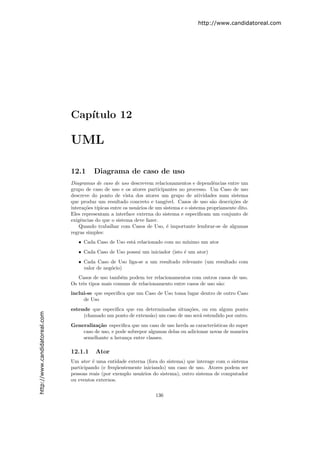http://www.candidatoreal.com




                               Cap´
                                  ıtulo 12

                               UML

                               12.1      Diagrama de caso de uso
                               Diagramas de caso de uso descrevem relacionamentos e dependˆncias entre um
                                                                                              e
                               grupo de caso de uso e os atores participantes no processo. Um Caso de uso
                               descreve do ponto de vista dos atores um grupo de atividades num sistema
                               que produz um resultado concreto e tang´  ıvel. Casos de uso s˜o descri¸˜es de
                                                                                             a        co
                               intera¸˜es t´
                                     co ıpicas entre os usu´rios de um sistema e o sistema propriamente dito.
                                                            a
                               Eles representam a interface externa do sistema e especiﬁcam um conjunto de
                               exigˆncias do que o sistema deve fazer.
                                   e
                                   Quando trabalhar com Casos de Uso, ´ importante lembrar-se de algumas
                                                                          e
                               regras simples:
                                  • Cada Caso de Uso est´ relacionado com no m´
                                                        a                     ınimo um ator
                                  • Cada Caso de Uso possui um iniciador (isto ´ um ator)
                                                                               e
                                  • Cada Caso de Uso liga-se a um resultado relevante (um resultado com
                                    valor de neg´cio)
                                                o
                                  Casos de uso tamb´m podem ter relacionamentos com outros casos de uso.
                                                     e
                               Os trˆs tipos mais comuns de relacionamento entre casos de uso s˜o:
                                    e                                                          a
                               inclui-se que especiﬁca que um Caso de Uso toma lugar dentro de outro Caso
                                    de Uso
                               estende que especiﬁca que em determinadas situa¸˜es, ou em algum ponto
                                                                                co
http://www.candidatoreal.com




                                    (chamado um ponto de extens˜o) um caso de uso ser´ estendido por outro.
                                                               a                     a
                               Generaliza¸˜o especiﬁca que um caso de uso herda as caracter´
                                         ca                                                  ısticas do super
                                   caso de uso, e pode sobrepor algumas delas ou adicionar novas de maneira
                                   semelhante a heran¸a entre classes.
                                                       c

                               12.1.1    Ator
                               Um ator ´ uma entidade externa (fora do sistema) que interage com o sistema
                                        e
                               participando (e freq¨entemente iniciando) um caso de uso. Atores podem ser
                                                   u
                               pessoas reais (por exemplo usu´rios do sistema), outro sistema de computador
                                                             a
                               ou eventos externos.

                                                                    136
 