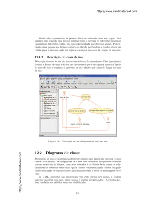http://www.candidatoreal.com




                                   Atores n˜o representam as pessoa f´
                                            a                           ısica ou sistemas, mas sua regra. Isto
                               signiﬁca que quando uma pessoa interage com o sistema de diferentes maneiras
                               (assumindo diferentes regras) ela ser´ representada por diversos atores. Por ex-
                                                                    a
                               emplo, uma pessoa que fornece suporte ao cliente por telefone e recebe ordens do
                               cliente para o sistema pode ser representado por um ator da equipe de suporte.

                               12.1.2     Descri¸˜o do caso de uso
                                                ca
                               Descri¸˜o do caso de uso s˜o narrativas de texto do caso de uso. Elas usualmente
                                     ca                  a
                               tomam a forma de uma nota ou um documento que ´ de alguma maneira ligado
                                                                                    e
                               ao caso de uso, e explana o processo ou atividades que tomar˜o lugar no caso
                                                                                               a
                               de uso.




                                           Figura 12.1: Exemplo de um diagrama de caso de uso



                               12.2      Diagrama de classe
http://www.candidatoreal.com




                               Diagramas de classe mostram as diferentes classes que fazem um sistema e como
                               elas se relacionam. Os diagramas de classe s˜o chamados diagramas est´ticos
                                                                              a                         a
                               porque mostram as classes, com seus m´todos e atributos bem como os rela-
                                                                          e
                               cionamentos est´ticos entre elas: quais classes conhecem quais classes ou quais
                                                a
                               classes s˜o parte de outras classes, mas n˜o mostram a troca de mensagens entre
                                        a                                a
                               elas.
                                   Na UML, atributos s˜o mostrados com pelo menos seu nome, e podem
                                                          a
                               tamb´m mostrar seu tipo, valor inicial e outras propriedades. Atributos po-
                                     e
                               dem tamb´m ser exibidos com sua visibilidade:
                                          e



                                                                     137
 