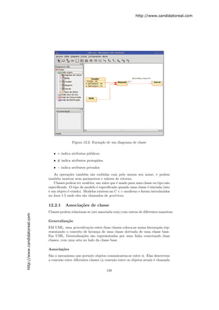 http://www.candidatoreal.com




                                              Figura 12.2: Exemplo de um diagrama de classe


                                  • + indica atributos p´blicos.
                                                        u
                                  • # indica atributos protegidos.
                                  • − indica atributos privados
                                  As opera¸˜es tamb´m s˜o exibidas com pelo menos seu nome, e podem
                                            co        e    a
                               tamb´m mostrar seus parˆmetros e valores de retorno.
                                    e                    a
                                  Classes podem ter modelos, um valor que ´ usado para uma classe ou tipo n˜o
                                                                           e                               a
                               especiﬁcado. O tipo de modelo ´ especiﬁcado quando uma classe ´ iniciada (isto
                                                             e                                e
                               ´ um objeto ´ criado). Modelos existem no C + + moderno e foram introduzidos
                               e           e
                               no Java 1.5 onde eles s˜o chamados de gen´ricos.
                                                      a                  e

                               12.2.1     Associa¸˜es de classe
                                                 co
                               Classes podem relacionar-se (ser associada com) com outras de diferentes maneiras:
http://www.candidatoreal.com




                               Generaliza¸˜o
                                         ca
                               EM UML, uma generaliza¸˜o entre duas classes coloca-as numa hierarquia rep-
                                                        ca
                               resentando o conceito de heran¸a de uma classe derivada de uma classe base.
                                                              c
                               Em UML, Generaliza¸˜es s˜o representadas por uma linha conectando duas
                                                    co     a
                               classes, com uma seta no lado da classe base.

                               Associa¸˜es
                                      co
                               S˜o o mecanismo que permite objetos comunicarem-se entre si. Elas descrevem
                                a
                               a conex˜o entre diferentes classes (a conex˜o entre os objetos atuais ´ chamada
                                      a                                   a                          e


                                                                     138
 
