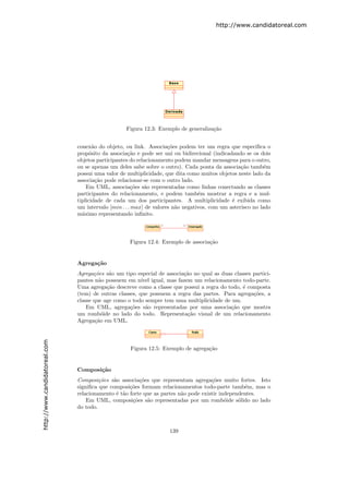 http://www.candidatoreal.com




                                                   Figura 12.3: Exemplo de generaliza¸˜o
                                                                                     ca


                               conex˜o do objeto, ou link. Associa¸˜es podem ter um regra que especiﬁca o
                                      a                              co
                               prop´sito da associa¸˜o e pode ser uni ou bidirecional (indicadando se os dois
                                     o              ca
                               objetos participantes do relacionamento podem mandar mensagens para o outro,
                               ou se apenas um deles sabe sobre o outro). Cada ponta da associa¸˜o tamb´m
                                                                                                  ca        e
                               possui uma valor de multiplicidade, que dita como muitos objetos neste lado da
                               associa¸˜o pode relacionar-se com o outro lado.
                                        ca
                                   Em UML, associa¸˜es s˜o representadas como linhas conectando as classes
                                                      co    a
                               participantes do relacionamento, e podem tamb´m mostrar a regra e a mul-
                                                                                 e
                               tiplicidade de cada um dos participantes. A multiplicidade ´ exibida como
                                                                                              e
                               um intervalo [min . . . max] de valores n˜o negativos, com um asterisco no lado
                                                                        a
                               m´ximo representando inﬁnito.
                                 a




                                                    Figura 12.4: Exemplo de associa¸˜o
                                                                                   ca


                               Agrega¸˜o
                                     ca
                               Agrega¸˜es s˜o um tipo especial de associa¸˜o no qual as duas classes partici-
                                      co     a                           ca
                               pantes n˜o possuem em n´ igual, mas fazem um relacionamento todo-parte.
                                        a                ıvel
                               Uma agrega¸˜o descreve como a classe que possui a regra do todo, ´ composta
                                            ca                                                   e
                               (tem) de outras classes, que possuem a regra das partes. Para agrega¸˜es, a
                                                                                                     co
                               classe que age como o todo sempre tem uma multiplicidade de um.
                                   Em UML, agrega¸˜es s˜o representadas por uma associa¸˜o que mostra
                                                    co     a                               ca
                               um romb´ide no lado do todo. Representa¸˜o visual de um relacionamento
                                          o                               ca
                               Agrega¸˜o em UML.
                                       ca
http://www.candidatoreal.com




                                                    Figura 12.5: Exemplo de agrega¸˜o
                                                                                  ca


                               Composi¸˜o
                                      ca
                               Composi¸˜es s˜o associa¸˜es que representam agrega¸˜es muito fortes. Isto
                                        co    a         co                           co
                               signiﬁca que composi¸˜es formam relacionamentos todo-parte tamb´m, mas o
                                                    co                                            e
                               relacionamento ´ t˜o forte que as partes n˜o pode existir independentes.
                                               e a                       a
                                   Em UML, composi¸˜es s˜o representadas por um romb´ide s´lido no lado
                                                     co    a                               o    o
                               do todo.



                                                                    139
 