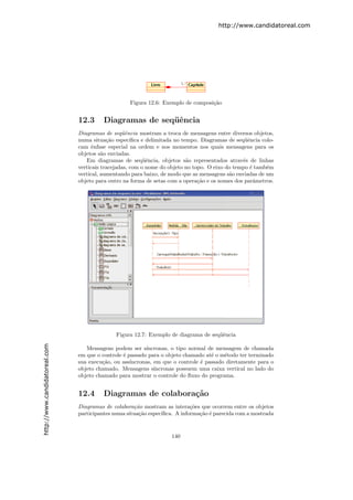 http://www.candidatoreal.com




                                                   Figura 12.6: Exemplo de composi¸˜o
                                                                                  ca


                               12.3      Diagramas de seq¨ˆncia
                                                         ue
                               Diagramas de seq¨ˆncia mostram a troca de mensagens entre diversos objetos,
                                                 ue
                               numa situa¸˜o espec´
                                           ca        ıﬁca e delimitada no tempo. Diagramas de seq¨ˆncia colo-
                                                                                                 ue
                               cam ˆnfase especial na ordem e nos momentos nos quais mensagens para os
                                     e
                               objetos s˜o enviadas.
                                         a
                                  Em diagramas de seq¨ˆncia, objetos s˜o representados atrav´s de linhas
                                                           ue               a                    e
                               verticais tracejadas, com o nome do objeto no topo. O eixo do tempo ´ tamb´m
                                                                                                   e      e
                               vertical, aumentando para baixo, de modo que as mensagens s˜o enviadas de um
                                                                                           a
                               objeto para outro na forma de setas com a opera¸˜o e os nomes dos parˆmetros.
                                                                               ca                    a




                                              Figura 12.7: Exemplo de diagrama de seq¨ˆncia
                                                                                     ue
http://www.candidatoreal.com




                                  Mensagens podem ser s´   ıncronas, o tipo normal de mensagem de chamada
                               em que o controle ´ passado para o objeto chamado at´ o m´todo ter terminado
                                                 e                                  e    e
                               sua execu¸˜o, ou ass´
                                        ca          ıncronas, em que o controle ´ passado diretamente para o
                                                                                e
                               objeto chamado. Mensagens s´   ıncronas possuem uma caixa vertical no lado do
                               objeto chamado para mostrar o controle do ﬂuxo do programa.


                               12.4      Diagramas de colabora¸˜o
                                                              ca
                               Diagramas de colabora¸˜o mostram as intera¸˜es que ocorrem entre os objetos
                                                     ca                     co
                               participantes numa situa¸˜o espec´
                                                       ca       ıﬁca. A informa¸˜o ´ parecida com a mostrada
                                                                               ca e



                                                                    140
 
