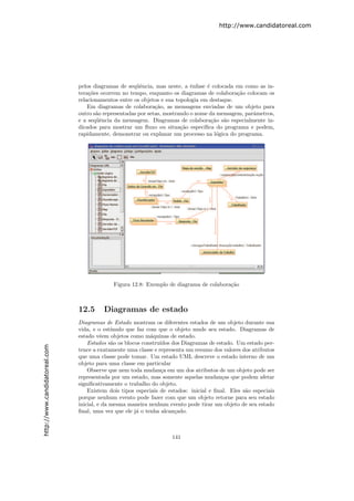 http://www.candidatoreal.com




                               pelos diagramas de seq¨ˆncia, mas neste, a ˆnfase ´ colocada em como as in-
                                                      ue                    e      e
                               tera¸˜es ocorrem no tempo, enquanto os diagramas de colabora¸˜o colocam os
                                   co                                                         ca
                               relacionamentos entre os objetos e sua topologia em destaque.
                                   Em diagramas de colabora¸˜o, as mensagens enviadas de um objeto para
                                                              ca
                               outro s˜o representadas por setas, mostrando o nome da mensagem, parˆmetros,
                                      a                                                            a
                               e a seq¨ˆncia da mensagem. Diagramas de colabora¸˜o s˜o especialmente in-
                                      ue                                             ca a
                               dicados para mostrar um ﬂuxo ou situa¸˜o espec´
                                                                        ca       ıﬁca do programa e podem,
                               rapidamente, demonstrar ou explanar um processo na l´gica do programa.
                                                                                       o




                                             Figura 12.8: Exemplo de diagrama de colabora¸˜o
                                                                                         ca



                               12.5      Diagramas de estado
                               Diagramas de Estado mostram os diferentes estados de um objeto durante sua
                               vida, e o est´ımulo que faz com que o objeto mude seu estado. Diagramas de
                               estado vˆem objetos como m´quinas de estado.
                                         e                  a
                                   Estados s˜o os blocos constru´
                                             a                  ıdos dos Diagramas de estado. Um estado per-
http://www.candidatoreal.com




                               tence a exatamente uma classe e representa um resumo dos valores dos atributos
                               que uma classe pode tomar. Um estado UML descreve o estado interno de um
                               objeto para uma classe em particular
                                   Observe que nem toda mudan¸a em um dos atributos de um objeto pode ser
                                                                c
                               representada por um estado, mas somente aquelas mudan¸as que podem afetar
                                                                                         c
                               signiﬁcativamente o trabalho do objeto.
                                   Existem dois tipos especiais de estados: inicial e ﬁnal. Eles s˜o especiais
                                                                                                  a
                               porque nenhum evento pode fazer com que um objeto retorne para seu estado
                               inicial, e da mesma maneira nenhum evento pode tirar um objeto de seu estado
                               ﬁnal, uma vez que ele j´ o tenha alcan¸ado.
                                                       a              c



                                                                    141
 