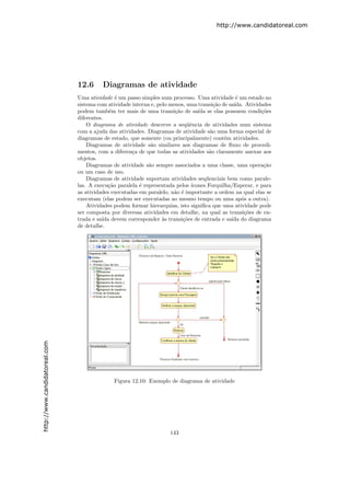 http://www.candidatoreal.com




                               12.6      Diagramas de atividade
                               Uma atividade ´ um passo simples num processo. Uma atividade ´ um estado no
                                                e                                               e
                               sistema com atividade interna e, pelo menos, uma transi¸˜o de sa´
                                                                                       ca      ıda. Atividades
                               podem tamb´m ter mais de uma transi¸˜o de sa´ se elas possuem condi¸˜es
                                             e                         ca       ıda                       co
                               diferentes.
                                   O diagrama de atividade descreve a seq¨ˆncia de atividades num sistema
                                                                            ue
                               com a ajuda das atividades. Diagramas de atividade s˜o uma forma especial de
                                                                                      a
                               diagramas de estado, que somente (ou principalmente) cont´m atividades.
                                                                                           e
                                   Diagramas de atividade s˜o similares aos diagramas de ﬂuxo de procedi-
                                                             a
                               mentos, com a diferen¸a de que todas as atividades s˜o claramente anexas aos
                                                     c                               a
                               objetos.
                                   Diagramas de atividade s˜o sempre associados a uma classe, uma opera¸˜o
                                                            a                                              ca
                               ou um caso de uso.
                                   Diagramas de atividade suportam atividades seq¨enciais bem como parale-
                                                                                    u
                               las. A execu¸˜o paralela ´ representada pelos ´
                                             ca         e                    ıcones Forquilha/Esperar, e para
                               as atividades executadas em paralelo, n˜o ´ importante a ordem na qual elas se
                                                                       a e
                               executam (elas podem ser executadas ao mesmo tempo ou uma ap´s a outra).
                                                                                                  o
                                   Atividades podem formar hierarquias, isto signiﬁca que uma atividade pode
                               ser composta por diversas atividades em detalhe, na qual as transi¸˜es de en-
                                                                                                   co
                               trada e sa´ devem corresponder `s transi¸˜es de entrada e sa´ do diagrama
                                          ıda                     a       co                  ıda
                               de detalhe.
http://www.candidatoreal.com




                                             Figura 12.10: Exemplo de diagrama de atividade




                                                                    143
 
