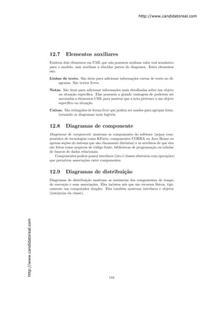 http://www.candidatoreal.com




                               12.7      Elementos auxiliares
                               Existem dois elementos em UML que n˜o possuem nenhum valor real semˆntico
                                                                   a                                a
                               para o modelo, mas auxiliam a elucidar partes do diagrama. Estes elementos
                               s˜o:
                                a

                               Linhas de texto. S˜o uteis para adicionar informa¸˜es curtas de texto ao di-
                                                 a ´                            co
                                   agrama. S˜o textos livres.
                                            a

                               Notas. S˜o uteis para adicionar informa¸˜es mais detalhadas sobre um objeto
                                       a ´                            co
                                   ou situa¸˜o espec´
                                            ca       ıﬁca. Elas possuem a grande vantagem de poderem ser
                                   ancoradas a elementos UML para mostrar que a nota pertence a um objeto
                                   espec´ıﬁco ou situa¸˜o.
                                                      ca

                               Caixas. S˜o retˆngulos de forma livre que podem ser usados para agrupar itens,
                                        a     a
                                   tornando os diagramas mais leg´ ıveis.


                               12.8      Diagramas de componente
                               Diagramas de componente mostram os componentes do software (sejam com-
                               ponentes de tecnologias como KParts, componentes CORBA ou Java Beans ou
                               apenas se¸˜es do sistema que s˜o claramente distintas) e os artefatos de que eles
                                         co                   a
                               s˜o feitos como arquivos de c´digo fonte, bibliotecas de programa¸˜o ou tabelas
                                a                           o                                    ca
                               de bancos de dados relacionais.
                                  Componentes podem possui interfaces (isto ´ classes abstratas com opera¸˜es)
                                                                               e                           co
                               que permitem associa¸˜es entre componentes.
                                                     co


                               12.9      Diagramas de distribui¸˜o
                                                               ca
                               Diagramas de distribui¸˜o mostram as instˆncias dos componentes de tempo
                                                       ca                 a
                               de execu¸˜o e suas associa¸˜es. Eles incluem n´s que s˜o recursos f´
                                        ca                co                  o      a            ısicos, tipi-
                               camente um computador simples. Eles tamb´m mostram interfaces e objetos
                                                                            e
                               (instˆncias da classe).
                                    a
http://www.candidatoreal.com




                                                                     144
 