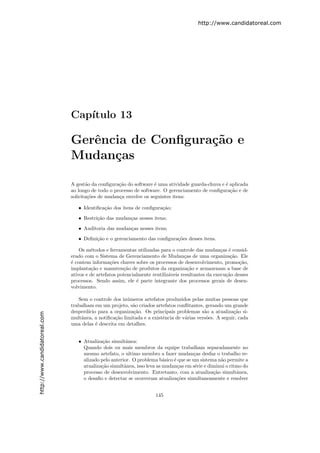 http://www.candidatoreal.com




                               Cap´
                                  ıtulo 13

                               Gerˆncia de Conﬁgura¸˜o e
                                  e                ca
                               Mudan¸as
                                     c

                               A gest˜o da conﬁgura¸˜o do software ´ uma atividade guarda-chuva e ´ aplicada
                                      a             ca              e                             e
                               ao longo de todo o processo de software. O gerenciamento de conﬁgura¸˜o e de
                                                                                                    ca
                               solicita¸˜es de mudan¸a envolve os seguintes itens:
                                       co           c

                                  • Identiﬁca¸˜o dos itens de conﬁgura¸˜o;
                                             ca                       ca
                                  • Restri¸˜o das mudan¸as nesses itens;
                                          ca           c

                                  • Auditoria das mudan¸as nesses itens;
                                                       c

                                  • Deﬁni¸˜o e o gerenciamento das conﬁgura¸˜es desses itens.
                                         ca                                co

                                   Os m´todos e ferramentas utilizadas para o controle das mudan¸as ´ consid-
                                        e                                                           c e
                               erado com o Sistema de Gerenciamento de Mudan¸as de uma organiza¸˜o. Ele
                                                                                    c                   ca
                               ´ contem informa¸˜es chaves sobre os processos de desenvolvimento, promo¸˜o,
                               e                 co                                                         ca
                               implanta¸˜o e manuten¸˜o de produtos da organiza¸˜o e armazenam a base de
                                        ca             ca                             ca
                               ativos e de artefatos potencialmente reutiliz´veis resultantes da execu¸˜o desses
                                                                            a                         ca
                               processos. Sendo assim, ele ´ parte integrante dos processos gerais de desen-
                                                             e
                               volvimento.

                                  Sem o controle dos in´meros artefatos produzidos pelas muitas pessoas que
                                                        u
                               trabalham em um projeto, s˜o criados artefatos conﬂitantes, gerando um grande
                                                          a
                               desperd´
                                      ıcio para a organiza¸ao. Os principais problemas s˜o a atualiza¸˜o si-
                                                          c˜                               a            ca
http://www.candidatoreal.com




                               multˆnea, a notiﬁca¸˜o limitada e a existˆncia de v´rias vers˜es. A seguir, cada
                                   a              ca                    e         a         o
                               uma delas ´ descrita em detalhes.
                                          e


                                  • Atualiza¸˜o simultˆnea:
                                             ca         a
                                    Quando dois ou mais membros da equipe trabalham separadamente no
                                    mesmo artefato, o ultimo membro a fazer mudan¸as desfaz o trabalho re-
                                                                                       c
                                    alizado pelo anterior. O problema b´sico ´ que se um sistema n˜o permite a
                                                                         a   e                    a
                                    atualiza¸˜o simultˆnea, isso leva as mudan¸as em s´rie e diminui o ritmo do
                                            ca         a                       c        e
                                    processo de desenvolvimento. Entretanto, com a atualiza¸˜o simultˆnea,
                                                                                               ca         a
                                    o desaﬁo e detectar se ocorreram atualiza¸˜es simultaneamente e resolver
                                                                               co


                                                                     145
 