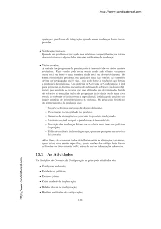 http://www.candidatoreal.com




                                    quaisquer problemas de integra¸˜o quando essas mudan¸as forem incor-
                                                                  ca                    c
                                    poradas.


                                  • Notiﬁca¸˜o limitada:
                                           ca
                                    Quando um problema ´ corrigido nos artefatos compartilhados por v´rios
                                                          e                                          a
                                    desenvolvedores e alguns deles n˜o s˜o notiﬁcados da mudan¸a.
                                                                    a a                       c


                                  • V´rias vers˜es:
                                      a         o
                                    A maioria dos programas de grande porte ´ desenvolvida em v´rias vers˜es
                                                                                e                  a        o
                                    evolutivas. Uma vers˜o pode estar sendo usada pelo cliente, enquanto
                                                           a
                                    outra est´ em teste e uma terceira ainda est´ em desenvolvimento. Se
                                             a                                      a
                                    forem encontrados problema em qualquer uma das vers˜es, as corre¸˜es
                                                                                              o           co
                                    devem ser propagadas entre elas. Isso pode levar a confus˜es que levam
                                                                                                 o
                                    a confus˜es dispendiosas. Um sistema de Gerencia de Conﬁgura¸˜o ´ util
                                            o                                                        ca e ´
                                    para gerenciar as diversas variantes de sistemas de software em desenvolvi-
                                    mento pois controla as vers˜es que s˜o utilizadas em determinadas builds
                                                                o         a
                                    do software ao compilar builds de programas individuais ou de uma nova
                                    vers˜o do software de acordo com a especiﬁca¸˜o deﬁnida pelo usu´rio e ao
                                        a                                         ca                  a
                                    impor pol´ıticas de desenvolvimento do sistema. Os principais benef´  ıcios
                                    do gerenciamento da mudan¸a s˜o:
                                                                 c a
                                       – Suporte a diversos m´todos de desenvolvimento;
                                                             e
                                       – Preserva¸˜o da integridade do produto;
                                                 ca
                                       – Garantia da abrangˆncia e precis˜o do produto conﬁgurado;
                                                           e             a
                                       – Ambiente est´vel no qual o produto ser´ desenvolvido;
                                                     a                         a
                                       – Restri¸˜o das mudan¸as feitas nos artefatos com base nas pol´
                                               ca           c                                        ıticas
                                         do projeto;
                                       – Trilha de auditoria indicando por que, quando e por quem um artefato
                                         foi alterado.
                                    Al´m disso, ele armazena dados detalhados sobre as altera¸˜es, tais como,
                                      e                                                       co
                                    quem criou uma vers˜o especiﬁca, quais vers˜es dos c´digo fonte foram
                                                         a                      o          o
                                    utilizadas em determinado build, alem de outras informa¸˜es relevantes.
                                                                                             co


                               13.1      As Atividades
http://www.candidatoreal.com




                               Na disciplina de Gerencia de Conﬁgura¸˜o as principais atividades s˜o:
                                                                    ca                            a

                                  • Conﬁgurar ambiente;
                                  • Estabelecer pol´
                                                   ıticas;
                                  • Escrever plano;
                                  • Criar unidade de implanta¸˜o;
                                                             ca
                                  • Relatar status de conﬁgura¸˜o;
                                                              ca
                                  • Realizar auditorias de conﬁgura¸˜o;
                                                                   ca


                                                                     146
 
