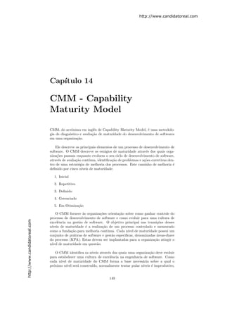 http://www.candidatoreal.com




                               Cap´
                                  ıtulo 14

                               CMM - Capability
                               Maturity Model

                               CMM, do acrˆnimo em inglˆs de Capability Maturity Model, ´ uma metodolo-
                                            o              e                               e
                               gia de diagn´stico e avalia¸˜o de maturidade do desenvolvimento de softwares
                                           o              ca
                               em uma organiza¸˜o.
                                                ca

                                   Ele descreve os principais elementos de um processo de desenvolvimento de
                               software. O CMM descreve os est´gios de maturidade atrav´s dos quais orga-
                                                                  a                         e
                               niza¸˜es passam enquanto evoluem o seu ciclo de desenvolvimento de software,
                                   co
                               atrav´s de avalia¸˜o cont´
                                    e           ca      ınua, identiﬁca¸˜o de problemas e a¸˜es corretivas den-
                                                                       ca                  co
                               tro de uma estrat´gia de melhoria dos processos. Este caminho de melhoria ´
                                                 e                                                            e
                               deﬁnido por cinco n´ıveis de maturidade:

                                 1. Inicial
                                 2. Repetitivo

                                 3. Deﬁnido

                                 4. Gerenciado

                                 5. Em Otimiza¸˜o
                                              ca

                                  O CMM fornece `s organiza¸˜es orienta¸˜o sobre como ganhar controle do
                                                   a          co           ca
                               processo de desenvolvimento de software e como evoluir para uma cultura de
http://www.candidatoreal.com




                               excelˆncia na gest˜o de software. O objetivo principal nas transi¸˜es desses
                                     e           a                                               co
                               n´
                                ıveis de maturidade ´ a realiza¸˜o de um processo controlado e mensurado
                                                     e          ca
                               como a funda¸˜o para melhoria cont´
                                            ca                     ınua. Cada n´ de maturidade possui um
                                                                                ıvel
                               conjunto de pr´ticas de software e gest˜o espec´
                                             a                        a       ıﬁcas, denominadas ´reas-chave
                                                                                                 a
                               do processo (KPA). Estas devem ser implantadas para a organiza¸˜o atingir o
                                                                                               ca
                               n´ de maturidade em quest˜o.
                                ıvel                        a

                                   O CMM identiﬁca os n´ıveis atrav´s dos quais uma organiza¸˜o deve evoluir
                                                                   e                        ca
                               para estabelecer uma cultura de excelˆncia na engenharia de software. Como
                                                                     e
                               cada n´ıvel de maturidade do CMM forma a base necess´ria sobre a qual o
                                                                                        a
                               pr´ximo n´ ser´ constru´
                                 o        ıvel  a       ıdo, normalmente tentar pular n´ıveis ´ improdutivo,
                                                                                              e


                                                                     149
 