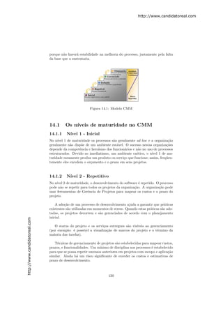 http://www.candidatoreal.com




                               porque n˜o haver´ estabilidade na melhoria do processo, justamente pela falta
                                        a       a
                               da base que a sustentaria.




                                                         Figura 14.1: Modelo CMM



                               14.1      Os n´
                                             ıveis de maturidade no CMM
                               14.1.1     N´
                                           ıvel 1 - Inicial
                               No n´ 1 de maturidade os processos s˜o geralmente ad hoc e a organiza¸˜o
                                    ıvel                              a                                  ca
                               geralmente n˜o disp˜e de um ambiente est´vel. O sucesso nestas organiza¸˜es
                                            a      o                    a                               co
                               depende da competˆncia e hero´
                                                  e         ısmo dos funcion´rios e n˜o no uso de processos
                                                                            a        a
                               estruturados. Devido ao imediatismo, um ambiente ca´tico, o n´
                                                                                    o         ıvel 1 de ma-
                               turidade raramente produz um produto ou servi¸o que funcione; assim, freq¨en-
                                                                            c                           u
                               temente eles excedem o or¸amento e o prazo em seus projetos.
                                                        c


                               14.1.2     N´
                                           ıvel 2 - Repetitivo
                               No n´ 2 de maturidade, o desenvolvimento do software ´ repetido. O processo
                                    ıvel                                                e
                               pode n˜o se repetir para todos os projetos da organiza¸˜o. A organiza¸˜o pode
                                      a                                              ca             ca
                               usar ferramentas de Gerˆncia de Projetos para mapear os custos e o prazo do
                                                       e
                               projeto.

                                   A ado¸˜o de um processo de desenvolvimento ajuda a garantir que pr´ticas
                                         ca                                                              a
                               existentes s˜o utilizadas em momentos de stress. Quando estas pr´ticas s˜o ado-
                                           a                                                   a       a
                               tadas, os projetos decorrem e s˜o gerenciados de acordo com o planejamento
                                                               a
                               inicial.
http://www.candidatoreal.com




                                  O status do projeto e os servi¸os entregues s˜o vis´
                                                                   c             a    ıveis ao gerenciamento
                               (por exemplo: ´ poss´
                                              e      ıvel a visualiza¸˜o de marcos do projeto e o t´rmino da
                                                                     ca                            e
                               maioria das tarefas).

                                  T´cnicas de gerenciamento de projetos s˜o estabelecidas para mapear custos,
                                    e                                      a
                               prazos, e funcionalidades. Um m´ ınimo de disciplina nos processos ´ estabelecido
                                                                                                  e
                               para que se possa repetir sucessos anteriores em projetos com escopo e aplica¸˜o
                                                                                                             ca
                               similar. Ainda h´ um risco signiﬁcante de exceder os custos e estimativas de
                                                 a
                               prazo de desenvolvimento.



                                                                     150
 