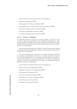 http://www.candidatoreal.com




                                  As ´reas chaves de processo desse n´ de maturidade s˜o:
                                     a                               ıvel             a

                                  • Gerˆncia de Requisitos (RM);
                                       e

                                  • Planejamento de Projeto de Software (SPP);

                                  • Acompanhamento e Supervis˜o de Projeto de Software (SPTO);
                                                             a

                                  • Gerˆncia de Subcontratato de Software (SSM);
                                       e

                                  • Garantia da Qualidade de Software (SQA);

                                  • Gerˆncia da Conﬁgura¸ao de Software (SCM).
                                       e                c˜

                               14.1.3     N´
                                           ıvel 3 - Deﬁnido
                               A organiza¸˜o possui um conjunto de processos padr˜es, os quais s˜o a base
                                           ca                                        o              a
                               do n´ıvel 3. Estes est˜o estabelecidos e s˜o melhorados periodicamente. Estes
                                                     a                   a
                               processos padr˜es s˜o usados para estabelecer uma consistˆncia dentro da orga-
                                              o    a                                    e
                               niza¸˜o. Projetos estabelecem seus processos deﬁnidos pelo conjunto de padr˜es
                                   ca                                                                     o
                               processuais da organiza¸˜o.
                                                       ca

                                  O gerenciamento da organiza¸˜o estabelece os objetivos dos processos baseado
                                                              ca
                               no conjunto de padr˜es pr´-deﬁnidos e garante que estes objetivos sejam encam-
                                                  o     e
                               inhados de forma apropriada.

                                   Uma cr´ıtica distin¸˜o entre os n´
                                                      ca            ıveis 2 e 3 ´ o escopo dos padr˜es, descri¸˜o
                                                                                e                  o          ca
                               dos processos e procedimentos. No n´    ıvel 2, os padr˜es, descri¸˜es de proces-
                                                                                        o        co
                               sos e procedimentos podem ser bem diferentes em cada instˆncia espec´
                                                                                               a         ıﬁca do
                               processo (por exemplo, em um projeto particular). No n´ 3, os padr˜es, de-
                                                                                           ıvel          o
                               scri¸˜es de processo e procedimentos para o projeto s˜o guiados pelo conjunto
                                   co                                                    a
                               padr˜o de processos da organiza¸˜o.
                                    a                            ca

                                  As ´reas chaves de processo desse n´ de maturidade s˜o:
                                     a                               ıvel             a

                                  • Foco no Processo da Organiza¸˜o (OPF);
                                                                ca

                                  • Deﬁni¸˜o do Processo da Organiza¸˜o (OPD);
                                         ca                         ca

                                  • Programa de Treinamento (TP);

                                  • Gerˆncia Integrada de Software (ISM);
                                       e
http://www.candidatoreal.com




                                  • Engenharia de Produto de Software (SPE);
                                  • Coordena¸˜o entre Grupos (IC);
                                            ca

                                  • Revis˜es T´cnicas Formais (PR).
                                         o    e




                                                                      151
 