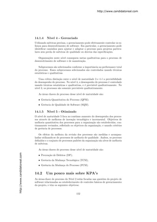 http://www.candidatoreal.com




                               14.1.4     N´
                                           ıvel 4 - Gerenciado
                               Utilizando m´tricas precisas, o gerenciamento pode efetivamente controlar os es-
                                            e
                               for¸os para desenvolvimento de software. Em particular, o gerenciamento pode
                                  c
                               identiﬁcar caminhos para ajustar e adaptar o processo para projetos particu-
                               lares sem perda de m´tricas de qualidade ou desvios das especiﬁca¸˜es.
                                                    e                                            co

                                  Organiza¸˜es neste n´
                                          co           ıvel conseguem metas qualitativas para o processo de
                               desenvolvimento de software e de manuten¸˜o.
                                                                       ca

                                   Subprocessos s˜o selecionados conforme a importˆncia na performance total
                                                  a                               a
                               do processo. Esses subprocessos selecionados s˜o controlados usando t´cnicas
                                                                              a                     e
                               estat´
                                    ısticas e qualitativas.

                                  Uma cr´ıtica distin¸˜o entre o n´ de maturidade 3 e 4 ´ a previsibilidade
                                                     ca             ıvel                      e
                               do desempenho do processo. No n´ 4, o desempenho do processo ´ controlado
                                                                  ıvel                             e
                               usando t´cnicas estat´
                                       e             ısticas e qualitativas, e ´ previs´ qualitativamente. No
                                                                                e       ıvel
                               n´ 3, os processos s˜o somente previs´
                                ıvel                 a                   ıveis qualitativamente.

                                  As ´reas chaves de processo desse n´ de maturidade s˜o:
                                     a                               ıvel             a

                                  • Gerˆncia Quantitativa do Processo (QPM);
                                       e
                                  • Gerˆncia de Qualidade de Software (SQM).
                                       e

                               14.1.5     N´
                                           ıvel 5 - Otimizado
                               O n´ de maturidade 5 foca no cont´
                                   ıvel                             ınuo aumento do desempenho dos proces-
                               sos atrav´s de melhoras de inova¸˜o tecnol´gica e incremental. Objetivos de
                                        e                       ca         o
                               melhoria quantitativa dos processos para a organiza¸˜o s˜o estabelecidos, con-
                                                                                   ca a
                               tinuamente revisados, reﬂetindo os objetivos da organiza¸˜o, e usando crit´rios
                                                                                       ca                e
                               de gerˆncia de processos.
                                      e

                                  Os efeitos da melhora da revis˜o dos processos s˜o medidas e acompan-
                                                                   a                 a
                               hadas utilizando-se de processos de melhoria de qualidade. Ambos, os processo
                               deﬁnidos e o conjunto de processos padr˜es da organiza¸˜o s˜o alvos de melhoria
                                                                      o              ca a
                               de m´tricas.
                                   e

                                  As ´reas chaves de processo desse n´ de maturidade s˜o:
                                     a                               ıvel             a
http://www.candidatoreal.com




                                  • Preven¸˜o de Defeitos (DP);
                                          ca
                                  • Gerˆncia da Mudan¸a Tecnol´gica (TCM);
                                       e             c        o

                                  • Gerˆncia da Mudan¸a do Processo (PCM).
                                       e             c


                               14.2      Um pouco mais sobre KPA’s
                               As ´reas-chave de processo do N´ 2 est˜o focadas nas quest˜es do projeto de
                                   a                            ıvel     a                   o
                               software relacionadas ao estabelecimento de controles b´sicos de gerenciamento
                                                                                      a
                               do projeto, e tˆm os seguintes objetivos:
                                              e


                                                                     152
 