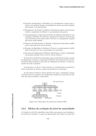 http://www.candidatoreal.com




                                  • Gerˆncia de Requisitos ` Estabelecer um entendimento comum entre o
                                        e                      a
                                    cliente e os requisitos (desejos, necessidades) do cliente que ser˜o atendidos
                                                                                                      a
                                    pela solu¸˜o a ser desenvolvida;
                                              ca
                                  • Planejamento de Projeto de Software ` Estabelecer planos coerentes para
                                                                          a
                                    realizar a engenharia de software e o gerenciamento do projeto;
                                  • Acompanhamento e Supervis˜o de Projeto de Software ` Estabelecer uma
                                                                a                         a
                                    adequada visibilidade do andamento (progresso) do software, de forma que
                                    o gerenciamento possa tomar a¸˜es corretivas se o planejamento original
                                                                  co
                                    n˜o estiver sendo seguido;
                                     a
                                  • Gerˆncia de Subcontratato de Software ` Selecionar fornecedores qualiﬁ-
                                       e                                    a
                                    cados e gerenci´-los de forma eﬁciente;
                                                   a
                                  • Garantia da Qualidade de Software ` Fornecer ao gerenciamento visibili-
                                                                      a
                                    dade do processo em uso e dos produtos em constru¸˜o;
                                                                                     ca
                                  • Gerˆncia da Conﬁgura¸ao de Software ` Estabelecer e manter a integridade
                                        e                c˜              a
                                    dos produtos durante todo o ciclo de vida do software.

                                   As ´reas-chave do N´ 3 est˜o focadas tanto nas quest˜es do projeto, quanto
                                      a               ıvel     a                        o
                               da organiza¸˜o, conforme a organiza¸˜o estabelece uma infra-estrutura que efe-
                                           ca                       ca
                               tivamente institucionaliza os processos de engenharia de software e de gerenci-
                               amento de todos os projetos.

                                  As ´reas-chave do N´
                                      a                 ıvel 4 est˜o focadas no estabelecimento quantitativo
                                                                  a
                               tanto do processo de software, quanto dos produtos em constru¸˜o.
                                                                                             ca

                                  As ´reas-chave do N´ 5 cobrem quest˜es que tanto a organiza¸˜o, quanto
                                      a               ıvel             o                       ca
                               os projetos devem considerar para implementar melhorias no processo de soft-
                               ware que sejam cont´
                                                  ınuas e mensur´veis.
                                                                 a
http://www.candidatoreal.com




                                                        ´
                                           Figura 14.2: Areas-chave de processo no modelo CMM



                               14.3      Efeitos da evolu¸˜o do n´
                                                         ca      ıvel de maturidade
                               A evolu¸˜o no n´ de maturidade causa efeitos nas pessoas, nas tecnologias e
                                       ca      ıvel
                               nas pr´ticas de medidas. A seguir s˜o apresentados esses efeitos em cada n´
                                     a                            a                                      ıvel


                                                                      153
 