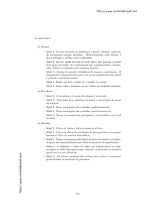 http://www.candidatoreal.com




                               de maturidade.


                                  • Pessoas

                                      – N´ 1: Sucesso depende de indiv´
                                         ıvel                            ıduos e her´is. Regime constante
                                                                                    o
                                        de emergˆncia (apagar incˆndio). Relacionamento entre grupos ´
                                                 e                e                                     e
                                        descoordenado e muitas vezes conﬂitante;
                                      – N´ 2: Sucesso ainda depende de indiv´
                                          ıvel                                 ıduos, mas passam a contar
                                        com apoio gerencial. Os compromissos s˜o compreendidos e gerenci-
                                                                              a
                                        ados. Existe treinamento para algumas fun¸˜es;
                                                                                  co
                                      – N´ıvel 3: Grupos de projeto trabalham de maneira coordenada. O
                                        treinamento ´ planejado de acordo com as necessidades de cada papel
                                                     e
                                        e aplicado convenientemente;
                                      – N´ 4: Existe um forte sentido de trabalho em equipe;
                                         ıvel
                                      – N´ 5: Todos est˜o engajados em atividades de melhoria cont´
                                         ıvel          a                                          ınua.

                                  • Tecnologia
                                      – N´ 1: A introdu¸˜o de novas tecnologias ´ arriscada;
                                         ıvel          ca                       e
                                      – N´ıvel 2: Atividades bem deﬁnidas facilitam a introdu¸˜o de novas
                                                                                             ca
                                        tecnologias;
                                      – N´ 3: Novas tecnologias s˜o avaliadas qualitativamente;
                                         ıvel                    a
                                      – N´ 4: Novas tecnologias s˜o avaliadas quantitativamente;
                                         ıvel                    a
                                      – N´ıvel 5: Novas tecnologias s˜o planejadas e introduzidas com total
                                                                     a
                                        controle.

                                  • Medidas

                                      – N´ 1: Coleta de dados ´ feita de maneira ad hoc;
                                         ıvel                 e
                                      – N´ 2: Coleta de dados de atividades de planejamento e acompan-
                                         ıvel
                                        hamento ´ feita de maneira sistem´tica;
                                                e                        a
                                      – N´ 3: Todos os processos deﬁnidos tˆm coleta sistem´tica de dados,
                                          ıvel                              e                a
                                        os quais s˜o compartilhados por todos os projetos da organiza¸˜o;
                                                  a                                                  ca
                                      – N´ıvel 4: A deﬁni¸ao e coleta de dados s˜o padronizadas na orga-
                                                          c˜                     a
                                        niza¸˜o e os dados s˜o usados para entender os processos de maneira
                                             ca             a
                                        quantitativa e estabiliz´-los;
                                                                a
http://www.candidatoreal.com




                                      – N´
                                         ıvel 5: Os dados coletados s˜o usados para avaliar e selecionar
                                                                        a
                                        possibilidades de melhoria de processos.




                                                                  154
 