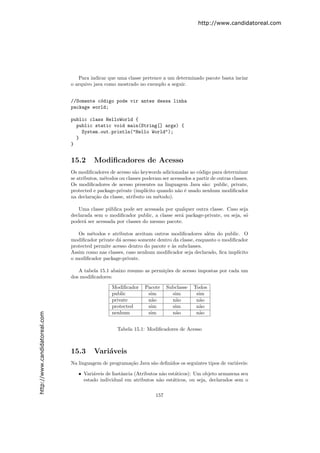 http://www.candidatoreal.com




                                  Para indicar que uma classe pertence a um determinado pacote basta inciar
                               o arquivo java como mostrado no exemplo a seguir.


                               //Somente c´digo pode vir antes dessa linha
                                          o
                               package world;

                               public class HelloWorld {
                                 public static void main(String[] args) {
                                   System.out.println("Hello World");
                                 }
                               }


                               15.2      Modiﬁcadores de Acesso
                               Os modiﬁcadores de acesso s˜o keywords adicionadas ao c´digo para determinar
                                                            a                            o
                               se atributos, m´todos ou classes poderam ser acessados a partir de outras classes.
                                              e
                               Os modiﬁcadores de acesso presentes na linguagem Java s˜o: public, private,
                                                                                           a
                               protected e package-private (impl´ıcito quando n˜o ´ usado nenhum modiﬁcador
                                                                               a e
                               na declara¸˜o da classe, atributo ou m´todo).
                                          ca                           e

                                  Uma classe p´blica pode ser acessada por qualquer outra classe. Caso seja
                                               u
                               declarada sem o modiﬁcador public, a classe ser´ package-private, ou seja, s´
                                                                              a                            o
                               poder´ ser acessada por classes do mesmo pacote.
                                     a

                                  Os m´todos e atributos aceitam outros modiﬁcadores al´m do public. O
                                        e                                                  e
                               modiﬁcador private d´ acesso somente dentro da classe, enquanto o modiﬁcador
                                                   a
                               protected permite acesso dentro do pacote e `s subclasses.
                                                                           a
                               Assim como nas classes, caso nenhum modiﬁcador seja declarado, ﬁca impl´ıcito
                               o modiﬁcador package-private.

                                  A tabela 15.1 abaixo resumo as permi¸˜es de acesso impostas por cada um
                                                                      co
                               dos modiﬁcadores:

                                                 Modiﬁcador      Pacote     Subclasse   Todos
                                                 public           sim         sim        sim
                                                 private          n˜o
                                                                   a          n˜o
                                                                               a         n˜o
                                                                                          a
                                                 protected        sim         sim        n˜o
                                                                                          a
                                                 nenhum           sim         n˜o
                                                                               a         n˜o
                                                                                          a
http://www.candidatoreal.com




                                                    Tabela 15.1: Modiﬁcadores de Acesso



                               15.3      Vari´veis
                                             a
                               Na linguagem de programa¸˜o Java s˜o deﬁnidos os seguintes tipos de vari´veis:
                                                       ca        a                                     a

                                  • Vari´veis de Instˆncia (Atributos n˜o est´ticos): Um objeto armazena seu
                                        a            a                  a    a
                                    estado individual em atributos n˜o est´ticos, ou seja, declarados sem o
                                                                      a     a


                                                                      157
 