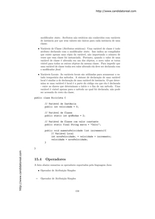 http://www.candidatoreal.com




                                         modiﬁcador static. Atributos n˜o est´ticos s˜o conhecidos com vari´veis
                                                                        a     a       a                     a
                                         de instˆncia por que seus valores s˜o unicos para cada instˆncia de uma
                                                 a                          a ´                     a
                                         classe;

                                       • Vari´veis de Classe (Atributos est´ticas): Uma vari´vel de classe ´ todo
                                              a                             a                  a              e
                                         atributo declarado com o modiﬁcador static. Isso indica ao compilador
                                         que existe apenas uma c´pia da vari´vel, n˜o importando o n´mero de
                                                                   o           a      a                    u
                                         vezes que essa classe foi instanciada. Portanto, quando o valor de uma
                                         vari´vel de classe ´ alterada em um dos objetos, o novo valor se torna
                                             a              e
                                         vis´ para todos os outros objetos da mesma classe. Para impedir que
                                            ıvel
                                         uma vari´vel de classe tenha seu valor alterado ela deve ser declarada com
                                                  a
                                         o moﬁﬁcador ﬁnal.

                                       • Vari´veis Locais: As vari´veis locais s˜o utilizadas para armazenar o es-
                                              a                      a          a
                                         tado tempor´rio dos m´todos. A sintaxe de declara¸˜o de uma vari´vel
                                                       a           e                           ca              a
                                         local ´ similar a de declara¸˜o de uma vari´vel de instˆncia. O que deter-
                                                e                      ca            a          a
                                         mina se uma vari´vel ´ local ´ a parte do c´digo em que ela ´ declarada
                                                             a   e        e            o                e
                                         - entre as chaves que determinam o in´  ıcio e o ﬁm de um m´todo. Uma
                                                                                                       e
                                         vari´vel ´ vis´
                                             a     e    ıvel apenas para o m´todo no qual foi declarada; n˜o pode
                                                                             e                             a
                                         ser acessada do resto da classe.

                               public class Bicicleta {

                                             // Vari´vel de Inst^ncia
                                                    a           a
                                             public int velocidade = 0;

                                             // Vari´vel de Classe
                                                    a
                                             public static int qtdRodas = 2;

                                             // Vari´vel de Classe com valor constante
                                                    a
                                             public static final String marca = "Caloi";

                                             public void aumentaVelocidade (int incremento){
                                                  // Vari´vel Local
                                                         a
                                                  int novaVelocidade; = velocidade + incremento;
                                                  velocidade = novaVelocidade;
                                             }

                               }
http://www.candidatoreal.com




                               15.4          Operadores
                               A lista abaixo sumariza os operadores suportados pela linguagem Java:

                                       • Operador de Atribui¸˜o Simples
                                                            ca


                                   =     Operador de Atribui¸˜o Simples
                                                            ca




                                                                         158
 
