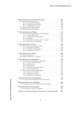 http://www.candidatoreal.com




                               70 Gerenciamento de Recursos Humanos                                                                               528
                                  70.1 Estruturas Organizacionais . . . . . .         .   .   .   .   .   .   .   .   .   .   .   .   .   .   .   528
                                       70.1.1 Organiza¸˜o Funcional . . . . .
                                                      ca                              .   .   .   .   .   .   .   .   .   .   .   .   .   .   .   528
                                       70.1.2 Organiza¸˜o por Projeto . . . .
                                                      ca                              .   .   .   .   .   .   .   .   .   .   .   .   .   .   .   529
                                       70.1.3 Organiza¸˜o Matricial . . . . .
                                                      ca                              .   .   .   .   .   .   .   .   .   .   .   .   .   .   .   530
                                  70.2 Planejamento Organizacional . . . . .          .   .   .   .   .   .   .   .   .   .   .   .   .   .   .   531
                                  70.3 Desenvolvimento da Equipe . . . . . .          .   .   .   .   .   .   .   .   .   .   .   .   .   .   .   531

                               71 Gerenciamento do Tempo                                                                                          534
                                  71.1 T´cnicas de Desenvolvimento do Cronograma
                                        e                                                             .   .   .   .   .   .   .   .   .   .   .   534
                                       71.1.1 An´lise Matem´tica . . . . . . . . . .
                                                 a            a                                       .   .   .   .   .   .   .   .   .   .   .   535
                                       71.1.2 Compress˜o do Cronograma . . . . . .
                                                         a                                            .   .   .   .   .   .   .   .   .   .   .   535
                                       71.1.3 Simula¸˜o . . . . . . . . . . . . . . . .
                                                     ca                                               .   .   .   .   .   .   .   .   .   .   .   536
                                       71.1.4 Heur´ıstica do nivelamento de recursos                  .   .   .   .   .   .   .   .   .   .   .   536
                                       71.1.5 Estrutura de Codiﬁca¸˜o . . . . . . .
                                                                    ca                                .   .   .   .   .   .   .   .   .   .   .   536

                               72 Gerenciamento de Custo                                                                                          537
                                  72.1 T´cnicas de Estimativas de Custos
                                        e                                     .   .   .   .   .   .   .   .   .   .   .   .   .   .   .   .   .   537
                                       72.1.1 Estimativas An´logas . . .
                                                             a                .   .   .   .   .   .   .   .   .   .   .   .   .   .   .   .   .   537
                                       72.1.2 Modelagem Param´trica . .
                                                                e             .   .   .   .   .   .   .   .   .   .   .   .   .   .   .   .   .   538
                                       72.1.3 Estimativa bottom-up . . .      .   .   .   .   .   .   .   .   .   .   .   .   .   .   .   .   .   538

                               73 Gerenciamento de Riscos                                                      539
                                  73.1 An´lise Qualitativa . . . . . . . . . . . . . . . . . . . . . . . . . . 539
                                         a
                                  73.2 An´lise Quantitativa de Riscos . . . . . . . . . . . . . . . . . . . 540
                                         a

                               74 Gerenciamento de Qualidade                                                                                      542
                                  74.1 T´cnicas de Planejamento da Qualidade
                                        e                                                 .   .   .   .   .   .   .   .   .   .   .   .   .   .   542
                                       74.1.1 An´lise Custo/Benef´
                                                 a                ıcio . . . . .          .   .   .   .   .   .   .   .   .   .   .   .   .   .   542
                                       74.1.2 Benchmarking . . . . . . . . . .            .   .   .   .   .   .   .   .   .   .   .   .   .   .   543
                                       74.1.3 Fluxograma . . . . . . . . . . . .          .   .   .   .   .   .   .   .   .   .   .   .   .   .   543
                                       74.1.4 Elabora¸˜o de Experimentos . .
                                                      ca                                  .   .   .   .   .   .   .   .   .   .   .   .   .   .   543
                                       74.1.5 Custo da Qualidade . . . . . . .            .   .   .   .   .   .   .   .   .   .   .   .   .   .   544
                                  74.2 T´cnicas de Controle da Qualidade . . .
                                        e                                                 .   .   .   .   .   .   .   .   .   .   .   .   .   .   544
                                       74.2.1 Gr´ﬁcos de Controle . . . . . . .
                                                a                                         .   .   .   .   .   .   .   .   .   .   .   .   .   .   545
                                       74.2.2 Diagramas de Pareto . . . . . . .           .   .   .   .   .   .   .   .   .   .   .   .   .   .   545
                                       74.2.3 Diagramas de Dispers˜o . . . . .
                                                                    a                     .   .   .   .   .   .   .   .   .   .   .   .   .   .   546

                               75 Gerenciamento da Comunica¸˜o  ca                                   547
                                  75.1 Um mais sobre Planejamento da Comunica¸˜o . . . . . . . . . . 547
                                                                             ca
http://www.candidatoreal.com




                               76 Gerenciamento das Aquisi¸˜es
                                                             co                                       548
                                  76.1 Um pouco mais sobre Planejamento de Aquisi¸˜es . . . . . . . . 548
                                                                                 co

                               77 Gerenciamento da Integra¸˜o ca                                           550
                                  77.1 Ferramentas de Apoio ` Integra¸˜o . . . . . . . . . . . . . . . . . 550
                                                            a        ca

                               78 Sobre os Ciclos do Projeto e Processos de Gerenciamento                                                         551




                                                                       15
 