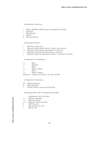 http://www.candidatoreal.com




                                   • Operadores aritm´ticos
                                                     e


                               +     Adi¸˜o (Tamb´m utilizado para concatena¸˜o de Strings)
                                        ca         e                        ca
                               -     Subtra¸˜o
                                            ca
                               ∗     Multiplica¸˜o
                                               ca
                               /     Divis˜o
                                          a
                               %     Resto da Divis˜o
                                                   a


                                   • Operadores Un´rios
                                                  a

                               +       Operador   un´rio mais
                                                    a
                               −       Operador   un´rio menos; Inverte o sinal de uma vari´vel
                                                    a                                      a
                               ++      Operador   de Incremento; Incrementa um valor de 1
                               −−      Operador   de Decremento; Decrementa o valor de 1
                               !       Operador   L´gico de complemento; Inverte o valor de um boolean
                                                   o


                                   • Operadores de Compara¸˜o
                                                          ca

                               ==            Igual
                               !=            Diferente
                               >             Maior
                               >=            Maior ou Igual
                               <             Menor
                               <=            Menor ou Igual
                               instanceof    Compara um objeto a um tipo espec´
                                                                              ıﬁco


                                   • Operadores Condicionais

                               &&      AND Condicional
                               ||      OR Condicional
                               ?:      Tern´rio (Forma curta para if-then-else)
                                           a


                                   • Operadores Bit a Bit e de Deslocamento (Shift)

                                        Complemento bit a bit un´rio
                                                                   a
http://www.candidatoreal.com




                               <<       shift para esquerda
                               >>       Shift para direita
                               >>>      Shift para direita sem sinal
                               &        AND bit a bit
                               ∧        OR exclusivo bit a bit
                               |        OR bit a bit




                                                                    159
 