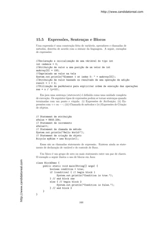 http://www.candidatoreal.com




                               15.5      Express˜es, Senten¸as e Blocos
                                                o          c
                               Uma express˜o ´ uma constru¸˜o feita de vari´veis, operadores e chamadas de
                                           a e              ca             a
                               m´todos, descrita de acordo com a sintaxe da linguagem. A seguir, exemplos
                                 e
                               de express˜es:
                                         o


                               //Declara¸~o e inicializa¸~o de uma v´ri´vel do tipo int
                                        ca              ca          a a
                               int cadence = 0;
                               //Atribui¸~o de valor a uma posi¸~o de um vetor de int
                                        ca                     ca
                               anArray[0] = 100;
                               //Imprimindo um valor na tela
                               System.out.println("Element 1 at index 0: " + anArray[0]);
                               //Atribui¸~o de valor baseado no resultado de uma opera¸~o de adi¸~o
                                        ca                                            ca        ca
                               result = 1 + 2;
                               //Utiliza¸~o de par^ntesis para explicitar ordem de execu¸~o das opera¸~es
                                        ca        e                                      ca          co
                               zaz = x / (y+10);

                                   Em java uma senten¸a (statements) ´ deﬁnida como uma unidade completa
                                                      c                e
                               de execu¸˜o. Os seguintes tipos de express˜es podem se tornar senten¸as quando
                                        ca                               o                          c
                               terminadas com um ponto e v´    ırgula: (i) Express˜es de Atribui¸˜o; (ii) Ex-
                                                                                  o               ca
                               press˜es com ++ ou −−; (iii) Chamada de m´todos e (iv) Express˜es de Cria¸˜o
                                    o                                       e                   o         ca
                               de objetos.


                               // Statement de atribui¸~o
                                                      ca
                               aValue = 8933.234;
                               // Statement de incremento
                               aValue++;
                               // Statement de chamada de m´todo
                                                           e
                               System.out.println("Hello World!");
                               // Statement de cria¸~o de objeto
                                                   ca
                               Bicycle myBike = new Bicycle();

                                 Essas s˜o as chamadas statements de express˜o. Existem ainda as state-
                                         a                                       a
                               ments de declara¸˜o de vari´vel e de controle de ﬂuxo.
                                               ca         a

                                  Um bloco ´ um grupo de zero ou mais statements entre um par de chaves.
                                            e
                               O exemplo a seguir ilustra o uso de blocos em Java:
http://www.candidatoreal.com




                               class BlockDemo {
                                    public static void main(String[] args) {
                                         boolean condition = true;
                                         if (condition) { // begin block 1
                                              System.out.println("Condition is true.");
                                         } // end block one
                                         else { // begin block 2
                                              System.out.println("Condition is false.");
                                         } // end block 2
                                    }
                               }


                                                                    160
 