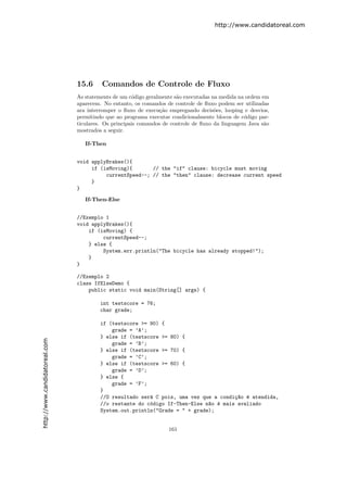 http://www.candidatoreal.com




                               15.6     Comandos de Controle de Fluxo
                               As statements de um c´digo geralmente s˜o executadas na medida na ordem em
                                                     o                a
                               aparecem. No entanto, os comandos de controle de ﬂuxo podem ser utilizadas
                               ara interromper o ﬂuxo de execu¸˜o empregando decis˜es, looping e desvios,
                                                                ca                   o
                               permitindo que ao programa executar condicionalmente blocos de c´digo par-
                                                                                                 o
                               ticulares. Os principais comandos de controle de ﬂuxo da linguagem Java s˜o
                                                                                                        a
                               mostrados a seguir.

                                  If-Then


                               void applyBrakes(){
                                    if (isMoving){       // the "if" clause: bicycle must moving
                                         currentSpeed--; // the "then" clause: decrease current speed
                                    }
                               }

                                  If-Then-Else


                               //Exemplo 1
                               void applyBrakes(){
                                   if (isMoving) {
                                        currentSpeed--;
                                   } else {
                                        System.err.println("The bicycle has already stopped!");
                                   }
                               }

                               //Exemplo 2
                               class IfElseDemo {
                                   public static void main(String[] args) {

                                        int testscore = 76;
                                        char grade;

                                        if (testscore >= 90) {
                                            grade = ’A’;
                                        } else if (testscore >= 80) {
http://www.candidatoreal.com




                                            grade = ’B’;
                                        } else if (testscore >= 70) {
                                            grade = ’C’;
                                        } else if (testscore >= 60) {
                                            grade = ’D’;
                                        } else {
                                            grade = ’F’;
                                        }
                                        //O resultado ser´ C pois, uma vez que a condi¸~o ´ atendida,
                                                         a                            ca e
                                        //o restante do c´digo If-Then-Else n~o ´ mais avaliado
                                                         o                   a e
                                        System.out.println("Grade = " + grade);


                                                                  161
 