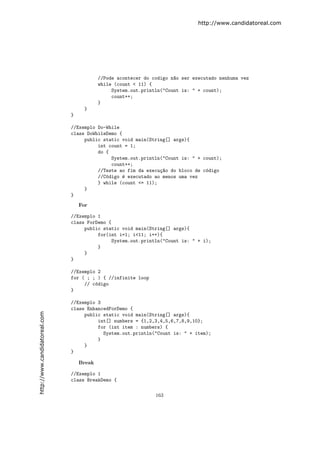http://www.candidatoreal.com




                                           //Pode acontecer do codigo n~o ser executado nenhuma vez
                                                                       a
                                           while (count < 11) {
                                                System.out.println("Count is: " + count);
                                                count++;
                                           }
                                     }
                               }

                               //Exemplo Do-While
                               class DoWhileDemo {
                                    public static void main(String[] args){
                                         int count = 1;
                                         do {
                                              System.out.println("Count is: " + count);
                                              count++;
                                         //Teste ao fim da execu¸~o do bloco de c´digo
                                                                ca               o
                                         //C´digo ´ executado ao menos uma vez
                                            o     e
                                         } while (count <= 11);
                                    }
                               }
                                   For

                               //Exemplo 1
                               class ForDemo {
                                    public static void main(String[] args){
                                         for(int i=1; i<11; i++){
                                              System.out.println("Count is: " + i);
                                         }
                                    }
                               }

                               //Exemplo 2
                               for ( ; ; ) { //infinite loop
                                    // c´digo
                                        o
                               }

                               //Exemplo 3
                               class EnhancedForDemo {
http://www.candidatoreal.com




                                    public static void main(String[] args){
                                         int[] numbers = {1,2,3,4,5,6,7,8,9,10};
                                         for (int item : numbers) {
                                           System.out.println("Count is: " + item);
                                         }
                                    }
                               }

                                   Break

                               //Exemplo 1
                               class BreakDemo {

                                                                163
 