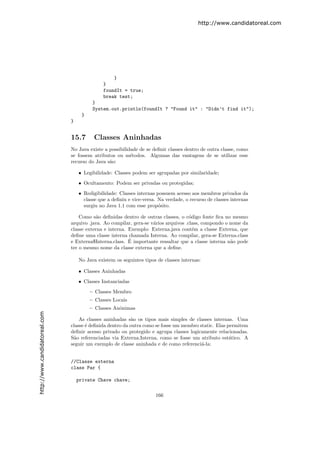 http://www.candidatoreal.com




                                                  }
                                              }
                                              foundIt = true;
                                              break test;
                                          }
                                          System.out.println(foundIt ? "Found it" : "Didn’t find it");
                                     }
                               }


                               15.7       Classes Aninhadas
                               No Java existe a possibilidade de se deﬁnir classes dentro de outra classe, como
                               se fossem atributos ou m´todos. Algumas das vantagens de se utilizar esse
                                                          e
                               recurso do Java s˜o:
                                                a

                                   • Legibilidade: Classes podem ser sgrupadas por similaridade;
                                   • Ocultamento: Podem ser privadas ou protegidas;
                                   • Redigibilidade: Classes internas possuem acesso aos membros privados da
                                     classe que a deﬁniu e vice-versa. Na verdade, o recurso de classes internas
                                     surgiu no Java 1.1 com esse prop´sito.
                                                                       o

                                   Como s˜o deﬁnidas dentro de outras classes, o c´digo fonte ﬁca no mesmo
                                           a                                         o
                               arquivo .java. Ao compilar, gera-se v´rios arquivos .class, compondo o nome da
                                                                    a
                               classe externa e interna. Exemplo: Externa.java cont´m a classe Externa, que
                                                                                       e
                               deﬁne uma classe interna chamada Interna. Ao compilar, gera-se Externa.class
                                                         ´
                               e Externa$Interna.class. E importante ressaltar que a classe interna n˜o pode
                                                                                                      a
                               ter o mesmo nome da classe externa que a deﬁne.

                                   No Java existem os seguintes tipos de classes internas:

                                   • Classes Aninhadas
                                   • Classes Instanciadas
                                         – Classes Membro
                                         – Classes Locais
                                         – Classes Anˆnimas
                                                     o
http://www.candidatoreal.com




                                   As classes aninhadas s˜o os tipos mais simples de classes internas. Uma
                                                           a
                               classe ´ deﬁnida dentro da outra como se fosse um membro static. Elas permitem
                                      e
                               deﬁnir acesso privado ou protegido e agrupa classes logicamente relacionadas.
                               S˜o referenciadas via Externa.Interna, como se fosse um atributo est´tico. A
                                a                                                                     a
                               seguir um exemplo de classe aninhada e de como referenci´-la:
                                                                                         a


                               //Classe externa
                               class Par {

                                   private Chave chave;

                                                                      166
 
