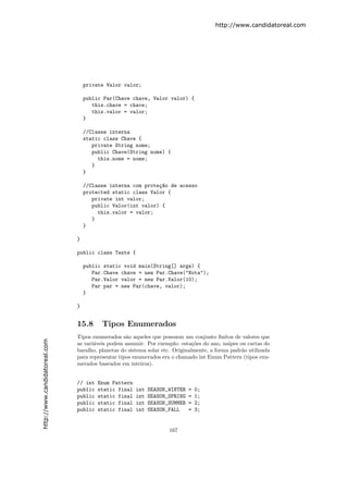 http://www.candidatoreal.com




                                   private Valor valor;

                                   public Par(Chave chave, Valor valor) {
                                      this.chave = chave;
                                      this.valor = valor;
                                   }

                                   //Classe interna
                                   static class Chave {
                                      private String nome;
                                      public Chave(String nome) {
                                        this.nome = nome;
                                      }
                                   }

                                   //Classe interna com prote¸~o de acesso
                                                             ca
                                   protected static class Valor {
                                      private int valor;
                                      public Valor(int valor) {
                                        this.valor = valor;
                                      }
                                   }

                               }

                               public class Teste {

                                   public static void main(String[] args) {
                                      Par.Chave chave = new Par.Chave("Nota");
                                      Par.Valor valor = new Par.Valor(10);
                                      Par par = new Par(chave, valor);
                                   }

                               }


                               15.8      Tipos Enumerados
                               Tipos enumerados s˜o aqueles que possuem um conjunto ﬁnitos de valores que
                                                   a
http://www.candidatoreal.com




                               as vari´veis podem assumir. Por exemplo: esta¸˜es do ano, naipes ou cartas do
                                      a                                        co
                               baralho, planetas do sistema solar etc. Originalmente, a forma padr˜o utilizada
                                                                                                  a
                               para representar tipos enumerados era o chamado int Enum Pattern (tipos enu-
                               merados baseados em inteiros).


                               // int   Enum Pattern
                               public   static final   int   SEASON_WINTER   =   0;
                               public   static final   int   SEASON_SPRING   =   1;
                               public   static final   int   SEASON_SUMMER   =   2;
                               public   static final   int   SEASON_FALL     =   3;


                                                                    167
 