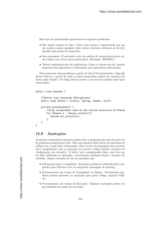 http://www.candidatoreal.com




                                   Esse tipo de padroniza¸˜o apresentava os seguintes problemas:
                                                         ca

                                   • N˜o seguro quanto ao tipo: Como uma season ´ representada por um
                                       a                                                e
                                     int, pode-se passar qualquer valor inteiro (inclusive diferente de 0,1,2,3)
                                     quando uma season for requerida;
                                                      ´
                                   • Sem namespace: E necess´rio criar um padr˜o de nomenclatura para evi-
                                                               a                a
                                     tar colis˜o com outros tipos enumerados. (Exemplo: SEASON ).
                                              a

                                   • Valores imprimidos n˜o s˜o explicativos: Como os valores s˜o int, quando
                                                         a a                                   a
                                     impressos n˜o apresentam a informa¸˜o que representam diretamente.
                                                a                        ca

                                  Para contornar esses problemas a partir do Java 5 foi introduzido o Typesafe
                               Enum Pattern, a partir do qual os tipos enumerados podem ser expressos de
                               forma mais simples. O c´digo abaixo mostra o uso do novo padr˜o para tipos
                                                       o                                         a
                               enumerados:


                               public class Weather {

                                    //Define tipo enumerado Refrigerante
                                    public enum Season = {winter, spring, summer, fall};

                                    private printSeasons() {
                                        //Loop recuperando cada um dos valores poss´veis de Season
                                                                                   ı
                                        for (Season s : Season.values()){
                                           System.out.println(s);
                                        }
                                    }
                               }


                               15.9       Anota¸˜es
                                               co
                               Anota¸˜es (annotations) provˆem dados sobre o programa mas n˜o s˜o parte do
                                      co                     e                                 a a
                               do programa propriamente dito. Elas n˜o possuem efeito direto na opera¸˜es do
                                                                       a                              co
                               c´digo com o qual est˜o relacionadas. Esse recurso da linguagem Java permite
                                o                     a
                               que o programador n˜o se preocupe em escrever c´digo auxiliar (arquivos de
                                                      a                           o
                               conﬁgura¸˜o, por exemplo). A id´ia ´ que o programador diga o que tem que
                                         ca                      e e
                               ser feito utilizando as anota¸˜es e ferramentas auxiliares fa¸am o restante do
                                                            co                              c
http://www.candidatoreal.com




                               trabalho. Alguns exemplos do uso de anota¸˜es s˜o:
                                                                          co    a

                                   • Informa¸˜es para o compilador: Anota¸˜es podem ser utilizadas pelo com-
                                             co                           co
                                     pilador para detectar erros ou sumprimir mensagens de warning;

                                   • Processamento em tempo de Compila¸˜o ou Deploy: Ferramentas aux-
                                                                          ca
                                     iliares podem processar as anota¸˜es para gerar c´digo, arquivos XML
                                                                     co               o
                                     etc;

                                   • Processamento em tempo de Execu¸˜o: Algumas anota¸˜es podem ser
                                                                       ca             co
                                     processsadas em tempo de execu¸˜o;
                                                                   ca



                                                                     168
 