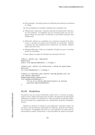 http://www.candidatoreal.com




                                  • Documenta¸˜o: Anota¸oes podem ser utilizadas para substituir coment´rios
                                               ca      c˜                                              a
                                    no c´digo.
                                        o
                                  Os trˆs pr´-deﬁndos de anota¸˜es utilizadas pelo compilador s˜o:
                                       e    e                 co                               a
                                  • @Deprecated: Indica que o elemento marcado est´ deprecated e n˜o deve
                                                                                  a               a
                                    ser mais utilizado. O compilador gera um warning sempre que um pro-
                                    grama utilizar um uma classe, um m´todo ou um atributo marcado como
                                                                       e
                                    @Deprecated;


                                  • @Override: Informa ao compilador que o elemento marcado deve sobre-
                                    screver o elemento de mesmo nome declarado na superclasse. Embora
                                    a anota¸˜o n˜o seja obrigat´rio para sobrescrever um m´todo, utiliz´-la
                                            ca a               o                          e            a
                                    ajuda a prevenir erros;
                                  • @SuppressWarnings: Indica ao compilador situa¸˜es em que os warnings
                                                                                 co
                                    devem ser suprimidos;
                                  A seguir alguns exemplos de utiliza¸˜o das anota¸˜es descritas.
                                                                     ca           co


                               //Marca o m´todo como deprecated
                                           e
                               @Deprecated
                               static void deprecatedMethod() { //c´digo }
                                                                   o

                               //Indica que o m´todo ir´ sobrescrever o m´todo da superclasse
                                               e       a                 e
                               @Override
                               int overriddenMethod() { //c´digo }
                                                           o

                               //Indica ao compilador para suprimir warning gerados pelo uso
                               //de m´todos deprecated
                                     e
                               @SuppressWarnings("deprecation")
                               void useDeprecatedMethod() {
                                      //O uso de um m´todo deprecated geraria um warning
                                                     e
                                      objectOne.deprecatedMethod();
                               }



                               15.10       Gen´ricos
                                              e
http://www.candidatoreal.com




                               Os gen´ricos s˜o um recurso introduzido a partir Java 5 e permite ao progra-
                                       e      a
                               mador escrever c´digo abstraindo tipos de dados. Os gen´ricos s˜o tipicamente
                                                 o                                      e      a
                               utilizados em conjunto com interfaces ex: List) que herdam da interface Collec-
                               tion ou de classes que a implementam (ex: AbstractList, ArrayList, LinkedList,
                               Vector)

                                   Quando um elemento ´ retirado de uma Collection ´ necess´rio realizar um
                                                         e                             e       a
                               cast para o tipo do elemento armazenado na Collection. Al´m de incoveniente,
                                                                                           e
                               isso ´ inseguro. O compilador n˜o checa se o cast realizado ´ do mesmo tipo do
                                    e                         a                            e
                               armazenado na cole¸˜o. Dessa forma, o cast pode falhar em tempo de execu¸˜o.
                                                   ca                                                    ca



                                                                    169
 