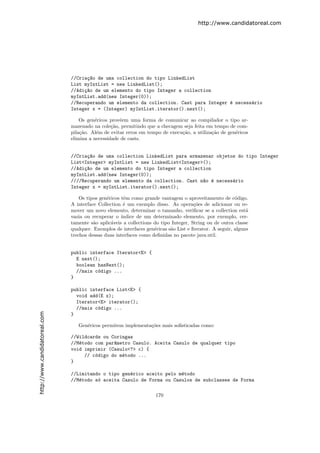 http://www.candidatoreal.com




                               //Cria¸~o de uma collection do tipo LinkedList
                                     ca
                               List myIntList = new LinkedList();
                               //Adi¸~o de um elemento do tipo Integer a collection
                                    ca
                               myIntList.add(new Integer(0));
                               //Recuperando um elemento da collection. Cast para Integer ´ necess´rio
                                                                                          e       a
                               Integer x = (Integer) myIntList.iterator().next();

                                   Os gen´ricos provˆem uma forma de comunicar ao compilador o tipo ar-
                                          e         e
                               mazenado na cole¸˜o, permitindo que a checagem seja feita em tempo de com-
                                                 ca
                               pila¸˜o. Al´m de evitar erros em tempo de execu¸˜o, a utiliza¸˜o de gen´ricos
                                   ca      e                                  ca            ca        e
                               elimina a necessidade de casts.


                               //Cria¸~o de uma collection LinkedList para armazenar objetos do tipo Integer
                                     ca
                               List<Integer> myIntList = new LinkedList<Integer>();
                               //Adi¸~o de um elemento do tipo Integer a collection
                                    ca
                               myIntList.add(new Integer(0));
                               ////Recuperando um elemento da collection. Cast n~o ´ necess´rio
                                                                                a e        a
                               Integer x = myIntList.iterator().next();

                                   Os tipos gen´ricos tˆm como grande vantagem o aproveitamento de c´digo.
                                               e       e                                                 o
                               A interface Collection ´ um exemplo disso. As opera¸˜es de adicionar ou re-
                                                       e                              co
                               mover um novo elemento, determinar o tamanho, veriﬁcar se a collection est´    a
                               vazia ou recuperar o ´ ındice de um determinado elemento, por exemplo, cer-
                               tamente s˜o aplic´veis a collections do tipo Integer, String ou de outra classe
                                         a       a
                               qualquer. Exemplos de interfaces gen´ricas s˜o List e Iterator. A seguir, alguns
                                                                    e      a
                               trechos dessas duas interfaces como deﬁnidas no pacote java.util.


                               public interface Iterator<E> {
                                 E next();
                                 boolean hasNext();
                                 //mais c´digo ...
                                         o
                               }

                               public interface List<E> {
                                 void add(E x);
                                 Iterator<E> iterator();
                                 //mais c´digo ...
                                         o
http://www.candidatoreal.com




                               }

                                  Gen´ricos permitem implementa¸˜es mais soﬁsticadas como:
                                     e                         co

                               //Wildcards ou Coringas
                               //M´todo com par^metro Casulo. Aceita Casulo de qualquer tipo
                                  e            a
                               void imprimir (Casulo<?> c) {
                                    // c´digo do m´todo ...
                                        o         e
                               }

                               //Limitando o tipo gen´rico aceito pelo m´todo
                                                     e                  e
                               //M´todo s´ aceita Casulo de Forma ou Casulos de subclasses de Forma
                                  e      o

                                                                     170
 
