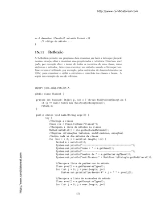 http://www.candidatoreal.com




                               void desenhar (Casulo<? extends Forma> c){
                                    // c´digo do m´todo ...
                                        o         e
                               }


                               15.11       Reﬂex˜o
                                                a
                               A Reﬂection permite um programa Java examinar ou fazer a introspec¸˜o nele
                                                                                                     ca
                               mesmo, ou seja, olhar e examinar suas propriedades e estrutura. Com isso, vocˆ
                                                                                                            e
                               pode, por exemplo obter o nome de todos os membros de uma classe, como
                               atributos e m´todos, bem como executar um m´todo usando a Introspection.
                                             e                                 e
                               Esse recurso ´ utilizado, por exemplo, pelos ambientes de desenvolvimento (as
                                            e
                               IDEs) para examinar e exibir a estrutura e conte´do das classes e beans. A
                                                                                 u
                               seguir um exemplo do uso de refetions.



                               import java.lang.reflect.*;

                               public class Classe1 {

                                private int funcao1( Object p, int x ) throws NullPointerException {
                                    if (p == null) throw new NullPointerException();
                                    return x;
                                }

                                public static void main(String args[]) {
                                       try {
                                          //Carrega a classe
                                          Class cls = Class.forName("Classe1");
                                          //Recupera a lista de m´todos da classe
                                                                 e
                                          Method methlist[] = cls.getDeclaredMethods();
                                          //Imprime informa¸~es (m´todos, modificadores, exce¸~es)
                                                           co      e                         co
                                          //sobre cada um dos m´todos da classe
                                                               e
                                          for (int i = 0; i < methlist.length; i++) {
                                               Method m = methlist[i];
                                               System.out.println("-------------------------------------");
                                               System.out.println("nome = " + m.getName());
                                               System.out.println("-------------------------------------");
http://www.candidatoreal.com




                                               System.out.println("membro de:" + m.getDeclaringClass());
                                               System.out.println("modificador:" + Modifier.toString(m.getModifiers()));

                                                 //Recupera lista de par^metros do m´todo
                                                                        a           e
                                                 Class pvec[] = m.getParameterTypes();
                                                 for (int j = 0; j < pvec.length; j++)
                                                     System.out.println("par^metro #" + j + " " + pvec[j]);
                                                                            a

                                                 //Recupera a lista de excess~es do m´todo
                                                                             o       e
                                                 Class evec[] = m.getExceptionTypes();
                                                 for (int j = 0; j < evec.length; j++)


                                                                    171
 