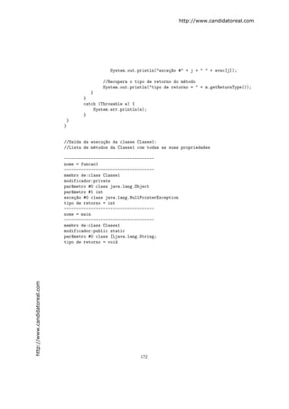 http://www.candidatoreal.com




                                                 System.out.println("exce¸~o #" + j + " " + evec[j]);
                                                                         ca

                                              //Recupera o tipo de retorno do m´todo
                                                                               e
                                              System.out.println("tipo de retorno = " + m.getReturnType());
                                         }
                                      }
                                      catch (Throwable e) {
                                          System.err.println(e);
                                      }
                                }
                               }


                               //Sa´da da execu¸~o da classe Classe1:
                                   ı           ca
                               //Lista de m´todos da Classe1 com todas as suas propriedades
                                           e

                               -------------------------------------
                               nome = funcao1
                               -------------------------------------
                               membro de:class Classe1
                               modificador:private
                               par^metro #0 class java.lang.Object
                                  a
                               par^metro #1 int
                                  a
                               exce¸~o #0 class java.lang.NullPointerException
                                    ca
                               tipo de retorno = int
                               -------------------------------------
                               nome = main
                               -------------------------------------
                               membro de:class Classe1
                               modificador:public static
                               par^metro #0 class [Ljava.lang.String;
                                  a
                               tipo de retorno = void
http://www.candidatoreal.com




                                                              172
 