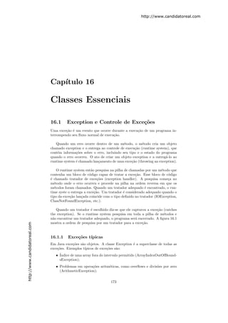 http://www.candidatoreal.com




                               Cap´
                                  ıtulo 16

                               Classes Essenciais

                               16.1      Exception e Controle de Exce¸˜es
                                                                     co
                               Uma exce¸˜o ´ um evento que ocorre durante a execu¸˜o de um programa in-
                                        ca e                                     ca
                               terrompendo seu ﬂuxo normal de execu¸˜o.
                                                                   ca

                                  Quando um erro ocorre dentro de um m´todo, o m´todo cria um objeto
                                                                           e          e
                               chamado exception e o entrega ao controle de execu¸˜o (runtime system), que
                                                                                  ca
                               cont´m informa¸˜es sobre o erro, incluindo seu tipo e o estado do programa
                                   e          co
                               quando o erro ocorreu. O ato de criar um objeto exception e a entreg´-lo ao
                                                                                                   a
                               runtime system ´ chamado lan¸amento de uma exce¸˜o (throwing an exception).
                                              e            c                    ca

                                   O runtime system ent˜o pesquisa na pilha de chamadas por um m´todo que
                                                        a                                          e
                               contenha um bloco de c´digo capaz de tratar a exce¸˜o. Esse bloco de c´digo
                                                       o                           ca                 o
                               ´ chamado tratador de exce¸˜es (exception handler). A pesquisa come¸a no
                               e                            co                                        c
                               m´todo onde o erro ocorreu e procede na pilha na ordem reversa em que os
                                 e
                               m´todos foram chamados. Quando um tratador adequado ´ encontrado, o run-
                                 e                                                       e
                               time syste o entrega a exce¸˜o. Um tratador ´ considerado adequado quando o
                                                          ca                e
                               tipo da exce¸˜o lan¸ada coincide com o tipo deﬁnido no tratador (IOException,
                                           ca     c
                               ClassNotFoundException, etc.).

                                  Quando um tratador ´ escolhido diz-se que ele capturou a exce¸˜o (catches
                                                       e                                       ca
                               the exception). Se o runtime system pesquisa em toda a pilha de m´todos e
                                                                                                   e
                               n˜o encontrar um tratador adequado, o programa ser´ encerrado. A ﬁgura 16.1
                                a                                                 a
                               mostra a ordem de pesquisa por um tratador para a exce¸˜o.
                                                                                      ca
http://www.candidatoreal.com




                               16.1.1    Exce¸˜es t´
                                             co    ıpicas
                               Em Java exce¸˜es s˜o objetos. A classe Exception ´ a superclasse de todas as
                                            co   a                              e
                               exce¸˜es. Exemplos t´
                                   co              ıpicos de exce¸˜es s˜o:
                                                                 co    a
                                  • ´
                                    Indice de uma array fora do intervalo permitido (ArrayIndexOutOfBound-
                                    sException);
                                  • Problemas em opera¸˜es aritm´ticas, como overﬂows e divis˜es por zero
                                                       co       e                            o
                                    (ArithmeticException);


                                                                   173
 