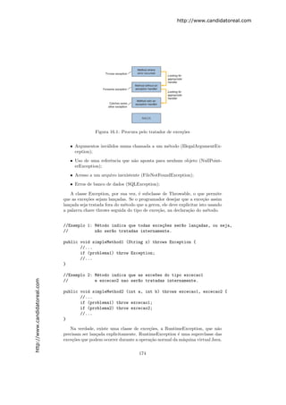 http://www.candidatoreal.com




                                               Figura 16.1: Procura pelo tratador de exce¸˜es
                                                                                         co


                                  • Argumentos inv´lidos numa chamada a um m´todo (IllegalArgumentEx-
                                                  a                         e
                                    ception);
                                  • Uso de uma referˆncia que n˜o aponta para nenhum objeto (NullPoint-
                                                    e          a
                                    erException);
                                  • Acesso a um arquivo inexistente (FileNotFoundException);
                                  • Erros de banco de dados (SQLException);

                                  A classe Exception, por sua vez, ´ subclasse de Throwable, o que permite
                                                                    e
                               que as exce¸˜es sejam lan¸adas. Se o programador desejar que a exce¸˜o assim
                                          co             c                                            ca
                               lan¸ada seja tratada fora do m´todo que a gerou, ele deve explicitar isto usando
                                  c                          e
                               a palavra chave throws seguida do tipo de exce¸˜o, na declara¸˜o do m´todo.
                                                                             ca               ca        e


                               //Exemplo 1: M´todo indica que todas exce¸~es ser~o lan¸adas, ou seja,
                                             e                          co      a     c
                               //           n~o ser~o tratadas internamente.
                                             a     a

                               public void simpleMethod1 (String x) throws Exception {
                                      //...
                                      if (problema1) throw Exception;
                                      //...
                               }

                               //Exemplo 2: M´todo indica que as exce~es do tipo excecao1
                                             e                       o
http://www.candidatoreal.com




                               //           e excecao2 nao ser~o tratadas internamente.
                                                              a

                               public void simpleMethod2 (int a, int b) throws excecao1, excecao2 {
                                      //...
                                      if (problema1) throw excecao1;
                                      if (problema2) throw excecao2;
                                      //...
                               }

                                  Na verdade, existe uma classe de exce¸˜es, a RuntimeException, que n˜o
                                                                         co                               a
                               precisam ser lan¸ada explicitamente. RuntimeException ´ uma superclasse das
                                               c                                      e
                               exce¸˜es que podem ocorrer durante a opera¸˜o normal da m´quina virtual Java.
                                   co                                    ca             a


                                                                     174
 