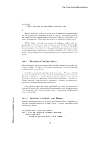 http://www.candidatoreal.com




                               }finally{
                                  // C´digo que deve ser executado em qualquer caso
                                      o

                               }

                                   Quando ocorre uma exce¸˜o, os blocos catch s˜o examinados sucessivamente
                                                          ca                   a
                               at´ que o argumento corresponda ao tipo da exce¸˜o. No exemplo acima, se
                                 e                                                ca
                               ExceptionType2 for uma subclasse de ExceptionType1, o segundo bloco catch
                               nunca ser´ alcan¸ado. Neste caso, deve-se inverter a ordem dos blocos catch.
                                        a      c

                                   O bloco ﬁnally ´ opcional, e normalmente ´ usado para realizar a¸˜es que
                                                   e                          e                      co
                               independem da ocorrˆncia de uma exce¸˜o em um dado bloco de comandos.
                                                     e                  ca
                               Por exemplo, em um sistema que escreve informa¸˜es em um banco de dados,
                                                                                 co
                               ´ necess´rio fechar a conex˜o com este ultimo ao ﬁnal da opera¸˜o de escrita,
                               e        a                 a            ´                       ca
                               independentemente da opera¸˜o ter sido bem-sucedida ou n˜o. Tendo isso em
                                                            ca                             a
                               vista, o comando respons´vel por fechar a conex˜o deve ﬁcar dentro de um bloco
                                                        a                     a
                               ﬁnally.



                               16.2      Threads e Concorrˆncia
                                                          e
                               Em programa¸˜o concorrente existem duas unidades b´sicas de execu¸˜o: pro-
                                             ca                                    a              ca
                               cessos e threads. Em java, os recrsos para programa¸˜o concorrente s˜o mais
                                                                                  ca               a
                               voltados para o uso de threads.

                                   Threads s˜o comumente chamadas de processos leves. Processos e threads
                                            a
                               provˆem um ambiente de execu¸˜o, mas criar uma thread requer menos recursos
                                     e                       ca
                               que criar um processo. As threads existem dentro dos processos - cada processo
                               possui pelo menos uma. As threads compartilham os recursos do processo, in-
                               cluindo mem´ria e arquivos abertos, favorecendo a eﬁciˆncia da comunica¸˜o,
                                            o                                         e                  ca
                               por´m a tornando potencialmente problem´tica.
                                   e                                     a

                                   Cada aplica¸˜o possui pelo menos uma thread - ou v´rias, se considerarmos
                                               ca                                     a
                               a threads de sistema. Do ponto de vista do programador, uma aplica¸˜o come¸a
                                                                                                  ca      c
                               com apenas uma unica thread chamada main, e essa possui a habilidade para
                                                  ´
                               criar novas threads.
http://www.candidatoreal.com




                               16.2.1    Deﬁnindo e Iniciando uma Thread
                               Existem duas formas b´sicas de se deﬁnir uma thread em Java: implementar a
                                                     a
                               interface Runnable ou extender a classe Thread. O c´digo para cada um das
                                                                                   o
                               formas segue abaixo:


                               //Implementando a interface Runnable
                               public class HelloRunnable implements Runnable {
                                   public void run() {
                                       System.out.println("Hello from a thread!");
                                   }

                                                                    176
 