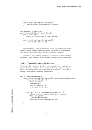 http://www.candidatoreal.com




                                   public static void main(String args[]) {
                                       (new Thread(new HelloRunnable())).start();
                                   }
                               }

                               //Extendendo a classe Thread
                               public class HelloThread extends Thread {
                                   public void run() {
                                       System.out.println("Hello from a thread!");
                                   }
                                   public static void main(String args[]) {
                                       (new HelloThread()).start();
                                   }
                               }

                                  A primeira forma ´ mais geral e ﬂex´
                                                     e                 ıvel, porque objetos Runnable podem
                               herdar de outras classes diferentes de Thread. No entanto, a segunda forma ´
                                                                                                          e
                               mais simples e funciona bem para aplica¸˜es que pouco complexas.
                                                                       co

                                  Em ambos os casos, a tarefa executada pela thread deve ser implementada
                               no m´todo Thread.run e para inici´-la deve ser utilizado o m´todo Thread.start.
                                   e                            a                          e


                               16.2.2    Pausando a execu¸˜o com sleep
                                                         ca
                               Thread.sleep faz com que a thread corrente suspenda sua execu¸˜o por um
                                                                                              ca
                               per´ıodo de tempo espec´ıﬁco. Essa uma forma de liberar o processador para
                               outras threads ou processos que estejam rodando no sistema. O parˆmetro do
                                                                                                a
                               m´todo Thread.sleep ´ o tempo em milissegundos.
                                 e                  e


                               public class SleepMessages {
                                   public static void main(String args[]) throws InterruptedException {
                                       String importantInfo[] = {
                                           "Mares eat oats",
                                           "Does eat oats",
                                           "Little lambs eat ivy",
                                           "A kid will eat ivy too"
                                       };
http://www.candidatoreal.com




                                        for (int i = 0; i < importantInfo.length; i++) {
                                            //Pausa a thread corrente (main) por 4 segundos
                                            Thread.sleep(4000);
                                            //Imprime uma mensagem
                                            System.out.println(importantInfo[i]);
                                        }
                                   }
                               }




                                                                    177
 