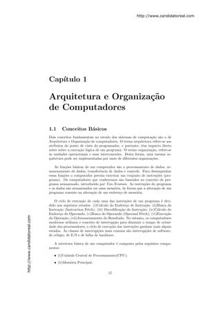 http://www.candidatoreal.com




                               Cap´
                                  ıtulo 1

                               Arquitetura e Organiza¸˜o
                                                     ca
                               de Computadores

                               1.1     Conceitos B´sicos
                                                  a
                               Dois conceitos fundamentais no estudo dos sistemas de computa¸˜o s˜o o de
                                                                                               ca a
                               Arquitetura e Organiza¸˜o de computadores. O termo arquitetura refere-se aos
                                                      ca
                               atributos do ponto de vista do programador, e portanto, tˆm impacto direto
                                                                                         e
                               sobre sobre a execu¸˜o l´gica de um programa. O termo organiza¸˜o, refere-se
                                                   ca o                                        ca
                               a
                               `s unidades operacionais e suas interconex˜es. Desta forma, uma mesma ar-
                                                                         o
                               quitetura pode ser implementadas por meio de diferentes organiza¸˜es.
                                                                                               co

                                   As fun¸˜es b´sicas de um computador s˜o o processamento de dados, ar-
                                         co     a                        a
                               mazenamento de dados, transferˆncia de dados e controle. Para desempenhar
                                                               e
                               essas fun¸˜es o computador precisa executar um conjunto de instru¸˜es (pro-
                                        co                                                      co
                               grama). Os computadores que conhecemos s˜o baseados no conceito de pro-
                                                                           a
                               grama armazenado, introduzido por Von-Neuman. As instru¸˜es do programa
                                                                                         co
                               e os dados s˜o armazenados em uma mem´ria, de forma que a altera¸˜o de um
                                           a                           o                        ca
                               programa consiste na altera¸ao de um endere¸o de mem´ria.
                                                          c˜              c         o

                                   O ciclo de execu¸˜o de cada uma das instru¸˜es de um programa ´ divi-
                                                    ca                          co                     e
                               dido nos seguintes estados: (i)Calculo do Endere¸o de Instru¸˜o; (ii)Busca da
                                                                                 c            ca
                               Instru¸˜o (Instruction Fetch); (iii) Decodiﬁca¸˜o da Instru¸˜o; (iv)C´lculo do
                                     ca                                      ca            ca       a
                               Endere¸o do Operando; (v)Busca do Operando (Operand Fetch); (vi)Execu¸˜o
                                       c                                                                  ca
http://www.candidatoreal.com




                               da Opera¸˜o; (vii)Armazenamento do Resultado. No entanto, os computadores
                                         ca
                               modernos utilizam o conceito de interrup¸˜o para diminuir o tempo de ociosi-
                                                                         ca
                               dade dos processadores, o ciclo de execu¸˜o das instru¸˜es ganham mais alguns
                                                                       ca            co
                               estados. As classes de interrup¸˜es mais comuns s˜o interrup¸˜es de software,
                                                               co                  a          co
                               de rel´gio, de E/S e de falha de hardware.
                                     o

                                  A estrutura b´sica de um computador ´ composta pelos seguintes compo-
                                               a                      e
                               nentes:

                                  • (i)Unidade Central de Processamento(CPU);
                                  • (ii)Mem´ria Principal;
                                           o


                                                                    17
 