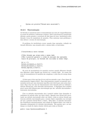 http://www.candidatoreal.com




                                        System.out.println("Thread main encerrada");
                               }

                               16.2.5     Sincroniza¸˜o
                                                    ca
                               As threads se comunicam entre si essencialmente por meio de compartilhamento
                               no acesso de atributos e referˆncias a objetos. Essa ´ uma forma de comunica¸˜o
                                                             e                      e                       ca
                               eﬁciente, por´m permite a ocorrˆncia de dois tipos de erros: interferˆncia entre
                                            e                    e                                   e
                               threads e erros de consistˆncia de mem´ria. Para contornar esses problemas o
                                                          e             o
                               Java oferece o recurso de sincroniza¸˜o.
                                                                     ca

                                  O problema da interferˆncia ocorre quando duas opera¸˜es, rodando em
                                                          e                               co
                               threads diferentes, mas atuando sobre o mesmo dado, se intercalam.



                                //Interfer^ncia entre threads
                                          e

                                //Tr^s threads que atuam sobre o mesmo dado
                                    e
                                //N~o ´ poss´vel garantir a ordem de execu¸~o das opera¸~es
                                   a e      ı                             ca           co
                                //pois em princ´pio, as threads s~o iniciadas ao mesmo tempo.
                                               ı                 a

                                int a = 0;
                                thread_incrementa_a.start();
                                thread_decrementa_a.start();
                                thread_imprime_a.start();

                                   Os erros de inconsistˆncia de mem´ria ocorrem quando diferentes threads
                                                        e            o
                               tˆm diferentes vis˜es daquilo que deveria ser o mesmo dado. As causas dos
                                e                 o
                               erros de inconsistˆncia de mem´ria s˜o complexas e est˜o fora do escopo dessa
                                                 e            o    a                 a
                               se¸˜o.
                                  ca

                                   A chave para evitar esse tipo de erro est´ em entender o que o Java chama de
                                                                            a
                               relacionamento happens-before. Esse relacionamento consiste em garantir que a
                               mem´ria escrita por uma statement espec´
                                    o                                     ıﬁca est´ vis´ para uma outra state-
                                                                                  a ıvel
                               ment. Para criar esse tipo de relacionamento entre threads pode ser utilizado o
                               m´todo Thread.join, como discutido anteriormente. A linguagem Java tamb´m
                                 e                                                                          e
                               provˆ outros dois idiomas para sincroniza¸˜o que s˜o: m´todos sincronizados e
                                    e                                      ca       a     e
http://www.candidatoreal.com




                               statements sincronizadas.

                                   Com os m´todos sincronizados n˜o ´ poss´
                                              e                     a e         ıvel realizar duas chamadas si-
                               multˆneas do m´todo sobre um unico objeto. Quando uma thread est´ execu-
                                    a           e              ´                                       a
                               tando um m´todo sincronizado sobre um objeto, todas as outras threads que
                                            e
                               invocam m´todos sincronizados para o mesmo objeto suspendem sua execu¸˜o
                                          e                                                                ca
                               at´ que a primeira thread libere o objeto. Al´m disso, os m´todos sincroniza-
                                 e                                            e                e
                               dos estabelecem automaticamente uma rela¸˜o de happens-before com todas as
                                                                           ca
                               chamadas subsequentes de m´todos sincronizados. Isso garante que a as mu-
                                                            e
                               dan¸as no estado do objeto estar˜o vis´
                                   c                            a    ıveis para todas as threads.

                               public class SynchronizedCounter {

                                                                     179
 